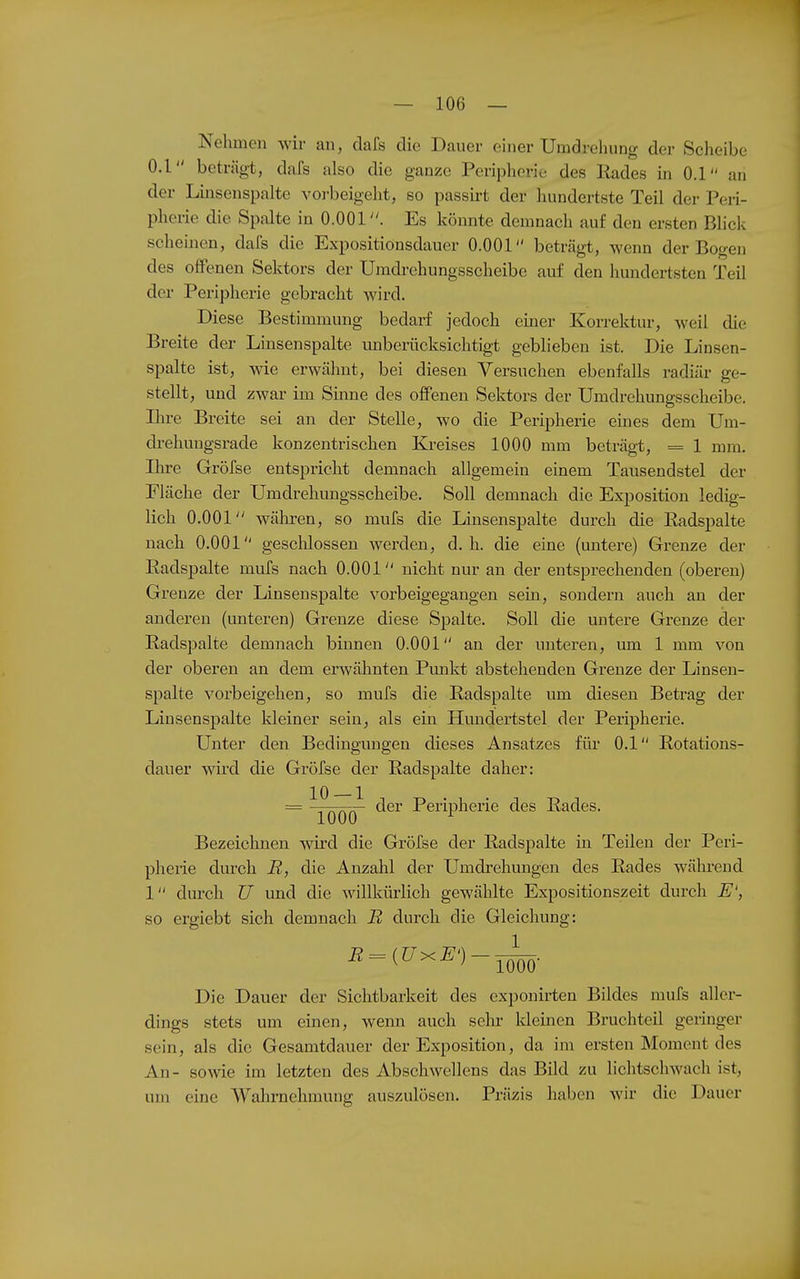 Nehmen wir au, dafs die Dauer einer Umdrehung der Scheibe 0.1 beträgt, dafs also die ganze Peripherie des Rades in 0.1 an der Linsenspalte voi-beigeht, so passirt der hundertste Teil der Peri- pherie die Spalte in 0.001. Es könnte demnach auf den ersten Blick scheinen, dafs die Expositiousdauer 0.001 beträgt, wenn der Bogen des oflFenen Sektors der Umdrehungsscheibe auf den hundertsten Teil der Peripherie gebracht wird. Diese Bestimmung bedarf jedoch einer Korrektur, weil die Breite der Linsenspalte unberücksichtigt geblieben ist. Die Linsen- spalte ist, wie erwähnt, bei diesen Versuchen ebenfalls radiär ge- stellt, und zwar im Sinne des offenen Sektors der Umdrehungsscheibe. Ilire Breite sei an der Stelle, wo die Peripherie eines dem Um- drehungsrade konzentrischen Kreises 1000 mm beträgt, = 1 mm. Ihre Gröfse entspricht demnach allgemein einem Tausendstel der Fläche der Umdrehungsscheibe. Soll demnach die Exposition ledig- lich 0.001 wälii-en, so mufs die Linsenspalte durch die Radspalte nach 0.001 gesclilossen wei^den, d.h. die eine (untere) Grenze der Radspalte mufs nach 0.001 nicht nur an der entsprechenden (oberen) Grenze der Linsenspalte vorbeigegangen sein, sondern auch an der anderen (unteren) Grenze diese Spalte. Soll die untere Grenze der Radspalte demnach binnen 0.001 an der unteren, um 1 mm von der oberen an dem erwähnten Pmikt abstehenden Grenze der Linsen- spalte vorbeigehen, so mufs die Radspalte um diesen Betrag der Linsenspalte kleiner sein, als ein Hmidertstel der Peripherie. Unter den Bedingungen dieses Ansatzes für 0.1 Rotations- dauer wird die Gröfse der Radspalte daher: = ^QQ~ ^6r Peripherie des Rades. Bezeichnen wird die Gröfse der Radspalte in Teilen der Peri- pherie durch R, die Anzahl der Umdi-ehungen des Rades während 1 durch U und die willkürlich gewählte Expositionszeit durch E', so ergiebt sich demnach R durch die Gleichung: Die Dauer der Sichtbarkeit des cxponirten Bildes mufs aller- dings stets um einen, wenn auch sein- kleinen Bruchteil geringer sein, als die Gesamtdauer der Exposition, da im ersten Moment des An- sowe im letzten des Abschwellens das Bild zu lichtschwach ist, um eine Wahrnehmung auszulösen. Präzis haben wir die Dauer