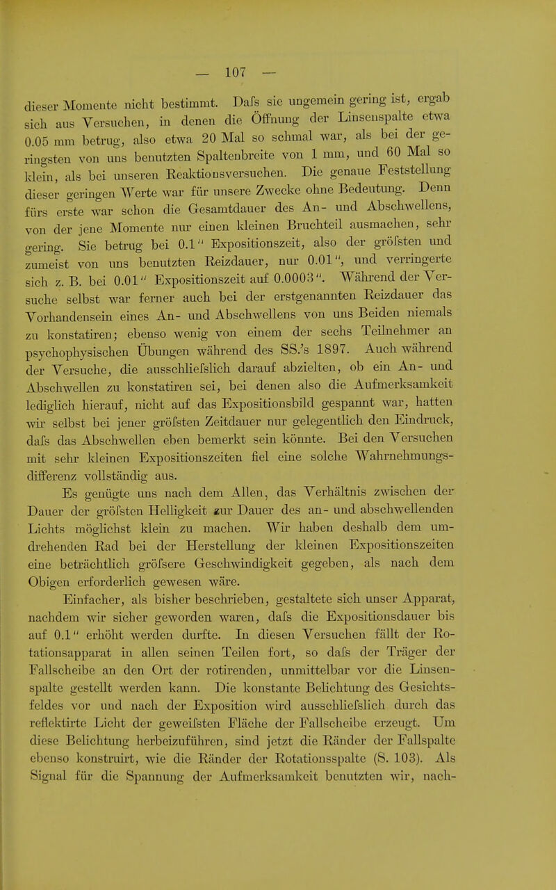 dieser Momente nicht bestimmt. Dafs sie ungemein gering ist, ergab sich aus Versuchen, in denen die Öffnung der Linsenspalte etwa 0.05 mm betrug, also etwa 20 Mal so schmal war, als bei der ge- ringsten von uns benutzten Spaltenbreite von 1 mm, und 60 Mal so klein, als bei unseren Realvtionsversuchen. Die genaue Feststellmig dieser geringen AYerte war für unsere Zwecke ohne Bedeutung. Denn fürs erste war schon die Gesamtdauer des An- und Abschwellens, von der jene Momente nm' einen kleinen Bruchteil ausmachen, sehr gering. Sie betrug bei 0.1 Expositionszeit, also der gröfsten imd zumeist von uns benutzten Eeizdauer, nur O.Ol, und verringerte sich z. B. bei O.Ol Expositionszeit auf 0.0003. Wälii-end der Ver- suche selbst war ferner auch bei der erstgenannten Reizdauer das Vorhandensein eines An- und Abschwellens von uns Beiden niemals zu konstatiren; ebenso wenig von einem der sechs Teihiehmer an psychophysischen Übungen Wcährend des SS.'s 1897. Auch während der Versuche, die ausschliefshch darauf abzielten, ob ein An- und Abschwellen zu konstatiren sei, bei denen also die Aufmerksamkeit lediglich hierauf, nicht auf das Expositionsbild gespannt war, hatten wii- selbst bei jener gröfsten Zeitdauer nur gelegentHch den Emdruck, dafs das Abschwellen eben bemerkt sein könnte. Bei den Versuchen mit sehr kleinen Expositionszeiten fiel eine solche Wahrnehmungs- differenz vollständig aus. Es genügte uns nach dem Allen, das Verhältnis z^äschen der Dauer der gröfsten Helligkeit g,m Dauer des an- und abschwellenden Lichts möglichst klein zu machen. Wir haben deshalb dem um- drehenden Rad bei der Herstellung der Ideinen Expositionszeiten eine beträchtlich gröfsere Geschwindigkeit gegeben, als nach dem Obigen erforderlich gewesen wäre. Einfacher, als bisher beschiieben, gestaltete sich unser Apparat, nachdem wir sicher geworden waren, dafs die Expositiousdauer bis auf 0.1 erhöht werden durfte. In diesen Versuchen fällt der Ro- tationsapparat in allen seinen Teilen fort, so dafs der Träger der Fallscheibe an den Ort der rotirenden, unmittelbar vor die Linsen- spalte gestellt werden kann. Die konstante Belichtung des Gesichts- feldes vor und nach der Exposition wird ausschliefslich durch das reflektirte Licht der geweifsten Fläche der Fallscheibe erzeugt. Um diese Belichtung herbeizuführen, sind jetzt die Ränder der Fallspalte ebenso konstruirt, wie die Ränder der Rotationsspalte (S. 103). Als Signal für die Spannung der Aufmerksamkeit benutzten wir, nach-