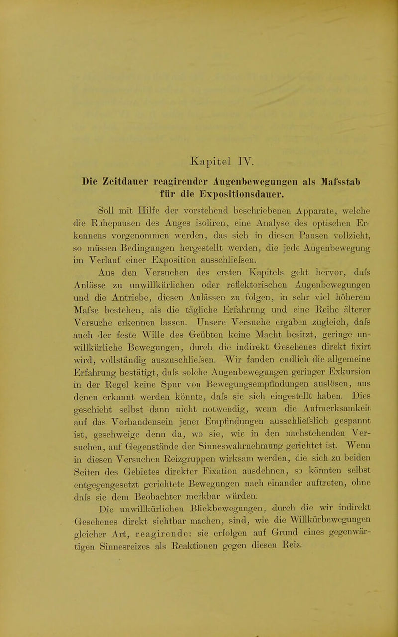 Kapitel IV. Die Zeitdauer reagirciuler Augeiilbcweguiigeii als Mafsstab für die Exi)Ositioiisdauer. Soll mit Hilfe der vorstehend beschriebenen Apparate, welche die Ruhepausen des Auges isoliren, eine Analyse des optischen Er- kennens vorgenommen werden, das sich in diesen Pausen vollzieht, so müssen Bedingungen hergestellt werden, die jede Augenbewegung im Verlauf einer Exposition ausschliefsen. Aus den Versuchen des ersten Kapitels geht hervor, dafs Anlässe zu unwillkürlichen oder reflektorischen Augenbewegungen und die Antriebe, diesen Anlässen zu folgen, in sehr viel hiUierem Mafse bestehen, als die tägliche Erfahrung und eine Reihe älterer Versuche erkennen lassen. Unsere Versuche ergaben zugleich, dafs auch der feste Wille des Geübten keine Macht besitzt, geringe un- willkürliche Bewegungen, durch die indii-ekt Gesehenes direkt fixirt wird, vollständig auszuschHefsen. Wir fanden endlich die allgemeine Erfahi'ung bestätigt, dafs solche Augenbewegungen geringer Exkursion in der Regel keine Spur von Beweguugsempfindungen auslösen, aus denen erkannt werden könnte, dafs sie sich eingestellt haben. Dies geschieht selbst dann nicht notwendig, wenn die Aufmerksamlveit auf das Vorhandensein jener Empfindungen ausschliefslich gespannt ist, geschweige denn da, wo sie, wie in den nachstehenden Ver- suchen, auf Gegenstände der Sinneswahrnehmung gerichtet ist. Wenn in diesen Versuchen Reizgruppen wirksam werden, die sich zu beiden Seiten des Gebietes direkter Fixation ausdehnen, so könnten selbst entgegengesetzt gerichtete Bewegungen nach einander auftreten, ohne dafs sie dem Beobachter merkbar würden. Die im willkürlichen Blickbewegungen, durch die w indirekt Gesehenes direkt sichtbar machen, sind, wie die Willkürbewcgungcn gleicher Art, reagirende: sie erfolgen auf Grund eines gegenwär- tigen Sinnesreizes als Reaktionen gegen diesen Reiz.