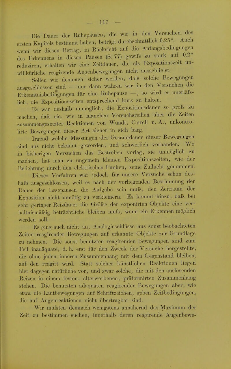 Die Dauer der Ruhepausen, die wir in den Versuchen des ersten Kapitels bestinunt haben, beträgt durchschnittlich 0.25. Auch wenn wir diesen Betrag, in Rücksicht auf die Anfangsbecüngungen des Erkennens in diesen Pausen (S. 77) gewifs zu stark auf 0.2 reduziren, erhalten wir eme Zeitdauer, die als Expositionszeit un- wiUkürliche reagirende Augenbewegungen nicht ausschliefst. Sollen wir demnach sicher werden, dafs solche Bewegungen ausgeschlossen smd — nur dann wahren wir in den Versuchen die Erkenntnisbedi^gungen füi- eine Ruhepause —, so wird es unerläfs- hch, die Expositionszeiten entsprechend kurz zu halten. Es wai- deshalb unmöglich, die Expositionsdauer so grofs zu machen, dafs sie, wie in manchen Versuchsreihen über die Zeiten zusammengesetzter Reaktionen von Wundt, Cattell u. A., uukontro- hi-te Bewegungen dieser Art sicher in sich barg. Irgend welche Messungen der Gesamtdauer dieser Bewegungen sind uns nicht bekannt geworden, und schwerlich vorhanden. Wo in bisherigen Versuchen das Bestreben vorlag, sie immögiich zu machen, hat man zu ungemein kleinen Expositionszeiten, wie der Belichtimg durch den elektrischen Funken, seine Zuflucht genommen. Dieses Verfahren war jedoch für unsere Versuche schon des- halb ausgeschlossen, weil es nach der vorliegenden Bestimmung der Dauer der Lesepausen die Aufgabe sein mufs, den Zeitraum der Exposition nicht unnötig zu verkleinern. Es kommt hinzu, dafs bei sehr geringer Reizdauer die Gröfse der exponirten Objekte eine ver- hältnismäfsig beträchtliche bleiben mufs, wenn ein Erkennen möglich werden soll. Es ging auch nicht an, Analogieschlüsse aus sonst beobachteten Zeiten reagirender Bewegungen auf erkannte Objekte zur Grundlage zu nehmen. Die sonst benutzten reagirenden Bewegungen sind zum Teil inadäquate, d. h. erst für den Zweck der Versuche hergestellte, die ohne jeden inneren Zusammenhang mit dem Gegenstand bleiben, auf den reagirt wird. Statt solcher künstlichen Reaktionen liegen hier dagegen natürliche vor, und zwar solche, die mit den auslösenden Reizen in einem festen, alterworbenen, präformirten Zusammenhang stehen. Die benutzten adäquaten reagirenden Bewegungen aber, wie etwa die Lautbewegungen auf Schriftzeichen, geben Zeitbedingungen, die auf Augenrealctionen nicht übertragbar sind. Wir mufsten demnach wenigstens annähernd das Maximum der Zeit zu bestimmen suchen, innerhalb deren reagirende Augenbewe-