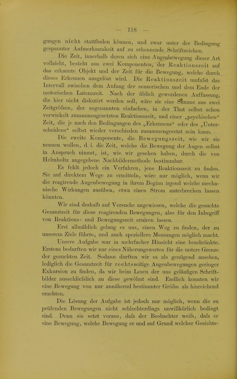 gungen nicht stattfinden können, und zwar unter der Bedingung gespannter Aufinerksanikeit auf zu erkennende Sclu-il'tzeichcn. Die Zeit, innerhalb deren sich eine Augenbewegung dieser Art vollzieht, besteht aus zwei Komponenten, der Reaktionszeit auf das erkannte Objekt und der Zeit für die Bewegung, welche durch dieses Erkennen ausgelöst wird. Die Reaktionszeit umfafst das Intervall zwischen dem Anfang der sensorischen und dem Ende der motorischen Latenzzeit. Nach der üblich gewordenen Auffassung, die hier nicht diskutirt werden soll, wäre sie eine i^unme aus zwei Zeitgröfsen, der sogenannten einfachen, in der Thjit selbst schon verwickelt zusammengesetzten Reaktionszeit, und einer „psychischen Zeit, die je nach den Bedingungen des „Erkennens« oder des „Unter- scheidens selbst wieder verschieden zusammengesetzt sein kann. Die zweite Komponente, die Bewegungszeit, wie wir sie nennen wollen, d. i. die Zeit, welche die Bewegung der Augen selbst in Anspruch nimmt, ist, wie wir gesehen haben, durch die von Helmholtz angegebene Nachbildermethode bestimmbar. Es fehlt jedoch ein Verfahren, jene Reaktionszeit zu finden. Sie auf direktem Wege zu ermitteln, wäre nur möglich, wenn wir die reagirende Augenbewegung in ün-em Beginn irgend welche mecha- nische Wirkungen ausüben, etwa einen Strom unterbrechen lassen könnten. Wir sind deshalb auf Versuche angewiesen, welche die gesuchte Gesamtzeit für diese reagirenden Bewegungen, also für den Inbegriff von Reaktions- und Bewegungszeit eruü-en lassen. Erst allmählich gelaug es uns, einen Weg zu finden, der zu unserem Ziele führte, mid auch speziellere Messungen möglich macht. Unsere Aufgabe war in mehrfacher Hinsicht eine beschränkte. Erstens bedurften wü- nur eines Näherungswertes füi- die untere Grenze der gesuchten Zeit. Sodann durften wir es als genügend ansehen, lediglich die Gesamtzeit für rechtsseitige Augenbewegungen geruiger Exkursion zu finden, da wir beim Lesen der uns geläufigen Schrift- bilder ausschliefslich an diese gewöhnt sind. Endlich konnten wir* eine Bewegung von nur annähernd bestimmter Gröfse als hinreichend erachten. Die Lösung der Aufgabe ist jedoch nur möglich, wenn die zu prüfenden Bewegungen nicht schlechterdings unwillkürlich bedingt sind. Denn sie setzt voraus, dafs der Beobachter weifs, dafs er eine Bewegung, welche Bewegung er und auf Grund welcher Gesichts-