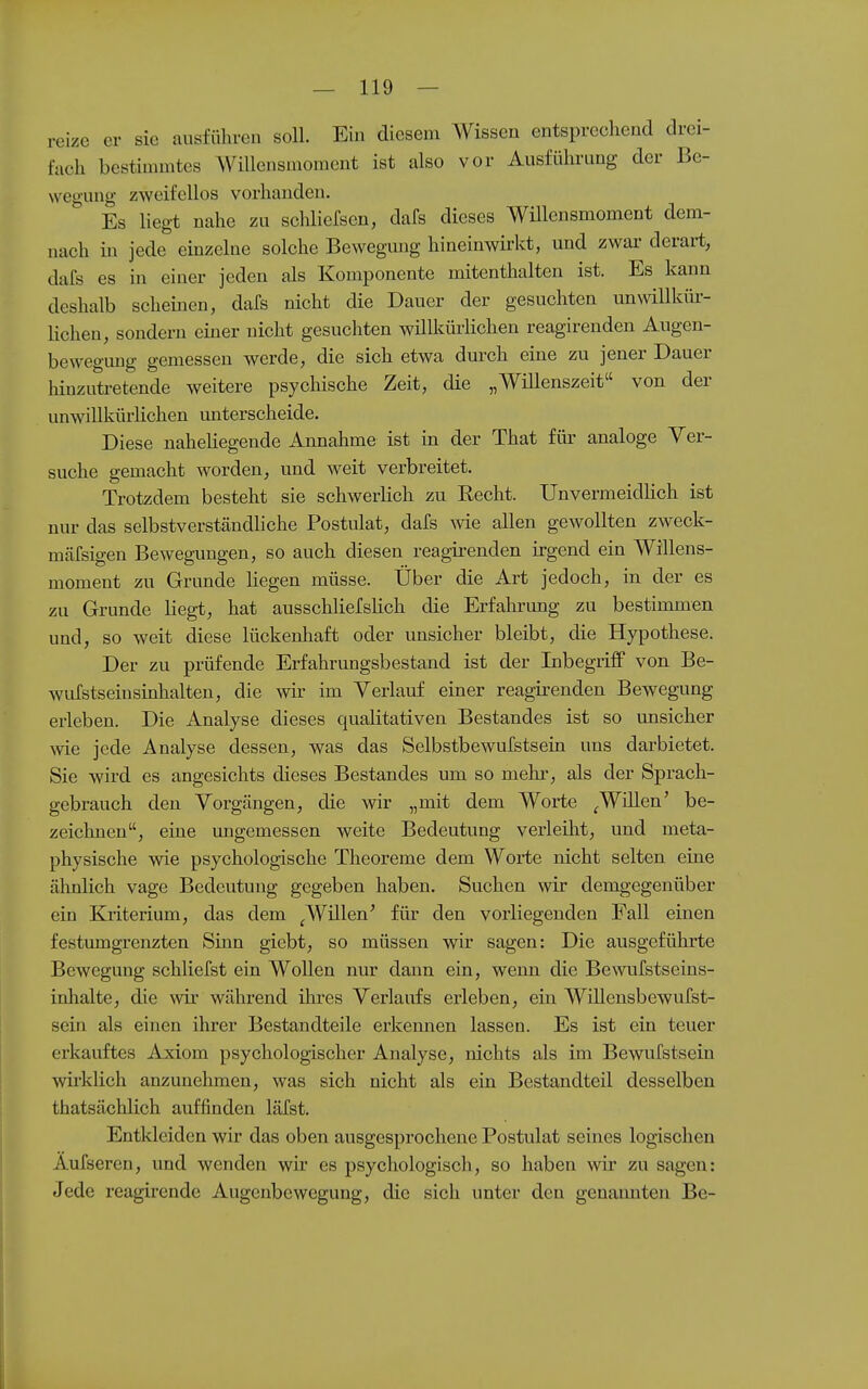 reize er sie ausführen soll. Ein diesem Wissen entsprechend drei- fach bestimmtes Willensmoment ist also vor Ausführung der Be- wegung zweifellos vorhanden. Es Hegt nahe zu scliliefsen, dafs dieses Wülensmoment dem- nach in jede einzelne solche Bewegimg hineinwirkt, und zwar derart, dafs es in einer jeden als Komponente mitenthalten ist. Es kann deshalb scheinen, dafs nicht die Dauer der gesuchten unwillkür- lichen, sondern einer nicht gesuchten willkürlichen reagirenden Augen- bewegung gemessen werde, die sich etwa durch eine zu jener Dauer hinzutretende weitere psychische Zeit, die „Willenszeit von der unwillkürlichen unterscheide. Diese naheliegende Annahme ist in der That für analoge Ver- suche gemacht worden, und weit verbreitet. Trotzdem besteht sie schwerlich zu Recht. Unvermeidhch ist nur das selbstverständliche Postulat, dafs me allen gewollten zweck- mäfsigen Bewegungen, so auch diesen reagirenden irgend ein Willens- moment zu Grunde liegen müsse. Über die Art jedoch, in der es zu Grunde liegt, hat ausschliefsHch die Erfahrung zu bestimmen und, so weit diese lückenhaft oder unsicher bleibt, die Hypothese. Der zu prüfende Erfahrungsbestand ist der Inbegriff von Be- wufstseiusinhalten, die wir im Verlauf einer reagirenden Bewegung erleben. Die Analyse dieses qualitativen Bestandes ist so unsicher wie jede Analyse dessen, was das Selbstbewufstsein uns darbietet. Sie wird es angesichts dieses Bestandes um so mehr, als der Sprach- gebrauch den Vorgängen, die wir „mit dem Worte ^Wülen' be- zeichnen, eine imgemessen weite Bedeutung verleilit, und meta- physische wie psychologische Theoreme dem Worte nicht selten eine ähnlich vage Bedeutung gegeben haben. Suchen wir demgegenüber ein Kriterium, das dem ^Willen' für den vorliegenden Fall einen festmngrenzten Sinn giebt, so müssen wir sagen: Die ausgeführte Bewegung schliefst ein Wollen nur dann ein, weim die Bewufstseins- inhalte, die wir während üires Verlaufs erleben, ein Willensbewufst- sein als einen ihrer Bestandteile erkemien lassen. Es ist ein teuer erkauftes Ajciom psychologischer Analyse, nichts als im Bewufstsein wirklich anzunehmen, was sich nicht als ein Bestandteil desselben thatsächlich auffinden läfst. Entkleiden wir das oben ausgesprochene Postulat seines logischen Aufseren, und wenden wir es psychologisch, so haben wir zu sagen: Jede reagirende Augenbewegung, die sich unter den genannten Be-