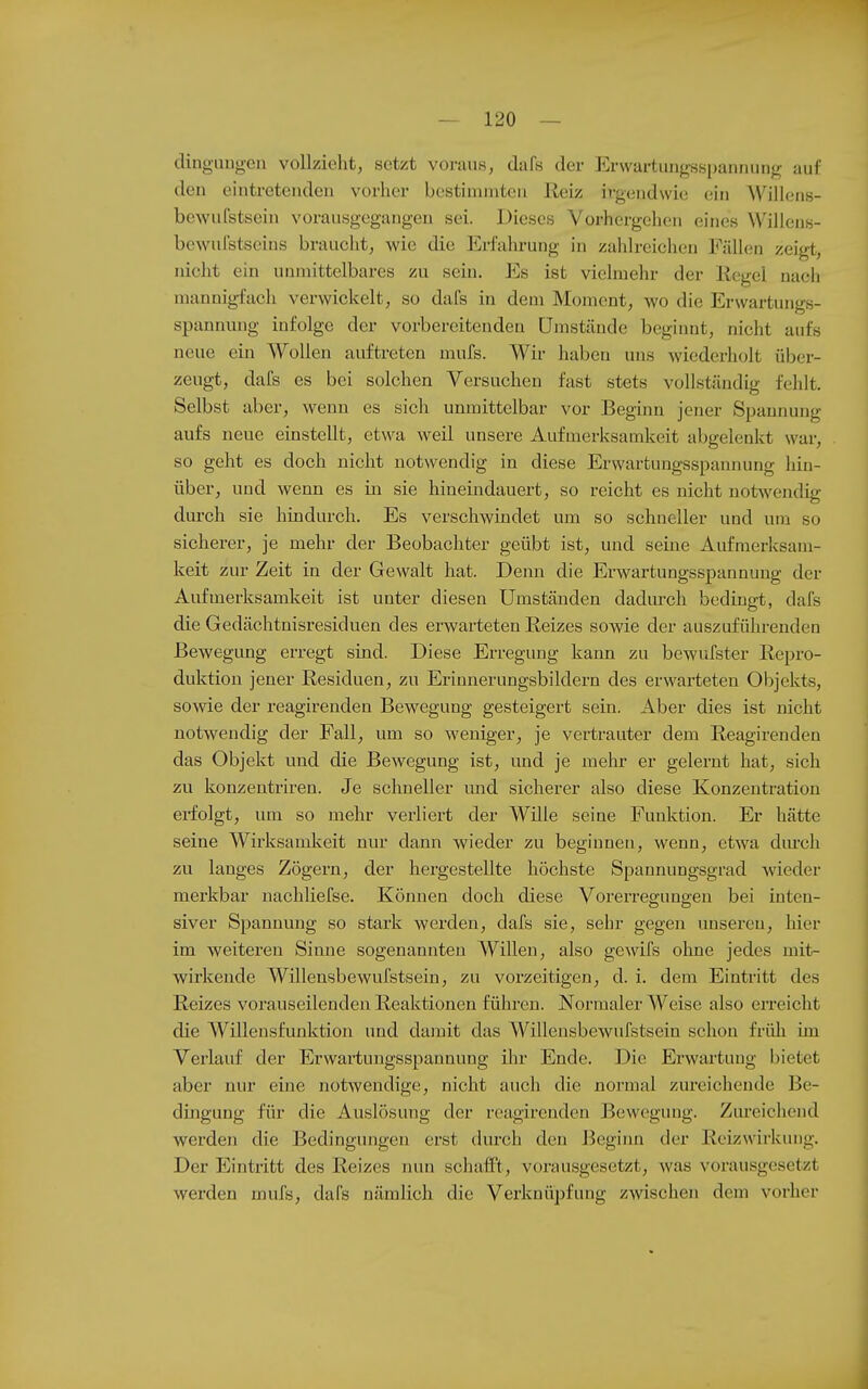 dingiuigen vollzieht, setzt voraus, dafs der Ervvartung-sspannung auf den eintretenden vorher bestimmten Reiz irgendwie ein Wilicns- bewufstsein vorausgegangen sei. Dieses Vorhergehen eines Willens- bewulstscins braucht, wie die Erfahrung in zahlreichen Fällen zeigt, nicht ein unmittelbares zu sein. Es ist vielmehr der liegel nach mannigfach verwickelt, so dafs in dem Moment, wo die Erwartungs- spannung infolge der vorbereitenden Umstände beginnt, nicht aufs neue ein Wollen auftreten mufs. Wir haben uns wiederholt über- zeugt, dafs es bei solchen Versuchen fast stets vollständig fehlt. Selbst aber, wenn es sich unmittelbar vor Beginn jener Spannung aufs neue einstellt, etwa weil unsere A-ufmerksamkeit abgelenkt war, so geht es doch nicht notwendig in diese Erwartungsspannung hin- über, und wenn es in sie hineindauert, so reicht es nicht notwendig durch sie hindurch. Es verschwindet um so schneller und um so sicherer, je mehr der Beobachter geübt ist, und seine Aufmerksam- keit zur Zeit in der Gewalt hat. Denn die Erwartungsspannung der Aufmerksamkeit ist unter diesen Umständen dadm-ch bedingt, dafs die Gedächtnisresiduen des erwai-teten Reizes sowie der auszuführenden Bewegung erregt sind. Diese Erregung kann zu bewufster Repro- duktion jener Residuen, zu Erinnerungsbildern des erwarteten Objekts, sowie der reagirenden Bewegung gesteigert sein. Aber dies ist nicht notwendig der Fall, um so weniger, je vertrauter dem Reagirenden das Objekt und die Bewegung ist, und je mehr er gelernt hat, sich zu konzentriren. Je schneller und sicherer also diese Konzentration erfolgt, um so mehr verliert der Wille seine Funktion. Er hätte seine Wirksamkeit nur dann wieder zu beginnen, wenn, etwa dm'ch zu langes Zögern, der hergestellte höchste Spannungsgrad wieder merkbar nachliefse. Können doch diese Vorerreo-imo-en bei inten- siver Spannung so stark werden, dafs sie, sehr gegen unseren, hier im weiteren Sinne sogenannten Willen, also gewifs ohne jedes mit- wirkende Willensbewufstsein, zu vorzeitigen, d. i. dem Eintritt des Reizes vorauseilenden Reaktionen führen. Normaler Weise also erreicht die Willensfunktion und damit das Willensbewufstsein schon früh im Verlauf der Erwartungsspannung ilir Ende. Die Erwartung bietet aber nur eine notwendige, nicht auch die normal zureichende Be- dingung für die Auslösung der reagirenden Bewegung. Zureichend werden die Bedingungen erst durch den Begiim der Reizwirkung. Der Eintritt des Reizes nun schafft, vorausgesetzt, was vorausgesetzt werden mufs, dafs nämlich die Verknüpfung zwischen dem vorher