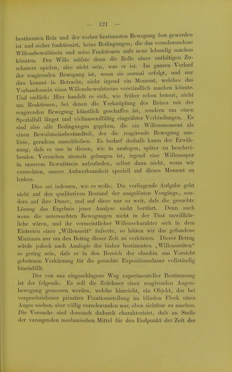 bestimmten Reiz und der vorher bestimmten Bewegung fest geworden ist und sicher funktionirt, keine Bedingungen, die das verschwundene AViUensbewurstscüi und seine Funktionen aufs neue lebendig machen könnten. Der Wille müCste denn die Rolle eines untlmtigen Zu- schauers spielen, also nicht sein, was er ist. Im ganzen Verlauf der reagirenden Bewegung ist, wenn sie normal erfolgt, und nur dies kommt in Betracht, nicht irgend ein Moment, welches das Vorhandensein eines Willcnsbewufstseins verständhch machen könnte. Und endlich: Hier handelt es sich, wie früher schon betont, nicht um Reaktionen, bei denen die Verknüpfung des Reizes mit der reagirenden Bewegung künstlich geschaffen ist, sondern um einen Spezialfall längst und vieltausendfältig eingeübter Verbindungen. Es sind also alle Bedingungen gegeben, die em Willensmoment als einen Bewufstseinsbestandteil, der die reagirende Bewegung aus- löste, geradezu ausschliefsen. Es bedarf deshalb kaum der Erwäh- nung, dafs es uns in diesen, wie in analogen, später zu beschrei- benden Versuchen niemals gelungen ist, irgend eine Willensspur in unserem Bewufstsein aufzufinden, selbst dann nicht, wenn wir versuchten, unsere Aufmerksamkeit speziell auf dieses Moment zu lenken. Dies sei indessen, wie es wolle: Die vorliegende Aufgabe geht nicht auf den qualitativen Bestand der ausgelösten Vorgänge, son- dern auf ihre Dauer, und auf diese nm- so weit, dafs die gesuchte Lösung das Ergebnis jener Analyse nicht berülii't. Denn auch wenn die untersuchten Bewegungen nicht in der That nnwillküi-- liche wären, und ihr vermeintlicher WiUeuscharakter sich in dem Eintreten einer „Wülenszeit äufserte, so hätten wir- das gefundene Minimum nur um den Betrag dieser Zeit zu verkürzen. Dieser Betrag würde jedoch nach Analogie der bisher bestimmten „Willenszeitcn so geling sein, dafs er in den Bereich der ohnehin aus Vorsicht gebotenen Verkürzung für- die gesuchte Expositionsdauer vollständig hineinfällt. Der von uns eingeschlagene Weg experimenteller Bestimmung ist der folgende. Es soll die Zeitdauer einer reagirenden Augen- bewegung gemessen werden, welche hinreicht, ein Objekt, das bei vorgeschriebener primärer Fixationsstellung im blinden Fleck eines Auges soeben, aber völHg verschwunden war, eben sichtbar zu machen. Die Versuche smd demnach dadurch charakterisirt, dafs an Stelle der versagenden mechanischen Mittel für den Endpunkt der Zeit der