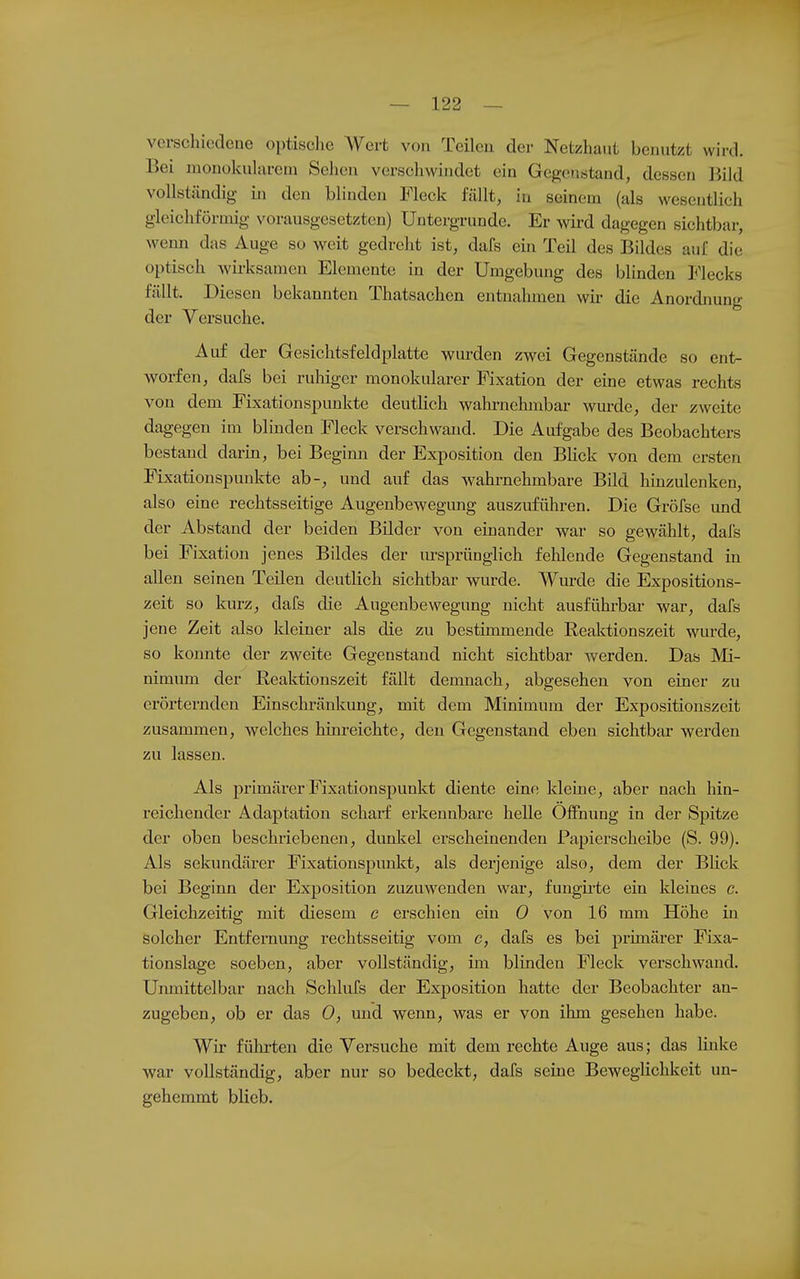 verschiedene optische Wert von Teilen der Netzhaut benutzt wird. Bei uionokuhireni Sehen verschwindet ein Gegenstand, dessen Kild vollständig in den blinden Fleck fällt, in seinem (als wesentlich gleichfönuig vorausgesetzten) Untei-grunde. Er wd dagegen sichtbar, wenn das Auge so weit gedreht ist, dafs ein Teil des Bildes auf die optisch wii-ksamen Elemente in der Umgebung des blinden Flecks fällt. Diesen bekannten Thatsachen entnahmen wir die Anordnung der Versuche. Auf der Gesichtsfeldplatte wurden zwei Gegenstände so ent- worfen, dafs bei ruhiger monokularer Fixation der eine etwas rechts von dem Fixationspunkte deutlich wahrnehmbar wurde, der zweite dagegen im blinden Fleck verschwand. Die Aufgabe des Beobachters bestand darin, bei Begimi der Exposition den BHck von dem ersten Fixationspunkte ab-, und auf das wahrnehmbare Bild hinzulenken, also eine rechtsseitige Augenbewegung auszuführen. Die Gröfse und der Abstand der beiden Bilder von einander war so gewählt, dafs bei Fixation jenes Bildes der m-sprünglich fehlende Gegenstand in allen seinen Teilen deutlich sichtbar wurde. Wurde die Expositions- zeit so kurz, dafs die Augenbewegung nicht ausführbar war, dafs jene Zeit also kleiner als die zu bestimmende Reaktionszeit wurde, so konnte der zweite Gegenstand nicht sichtbar werden. Das Mi- nimum der Reaktionszeit fällt demnach, abgesehen von einer zu erörternden Einschränkung, mit dem Minimum der Expositionszeit zusammen, welches hinreichte, den Gegenstand eben sichtbar werden zu lassen. Als primärer Fixationspunkt diente eine kleine, aber nach hin- reichender Adaptation scharf erkennbare helle Öffnung in der Spitze der oben beschriebenen, dunkel erscheinenden Fapierscheibe (S. 99). Als sekundärer Fixationspunkt, als derjenige also, dem der Blick bei Beginn der Exposition zuzuwenden war, fungii-te ein kleines c. Gleiclizeitig mit diesem c erschien ein 0 von 16 mm Höhe in solcher Entfernung rechtsseitig vom c, dafs es bei primärer Fixa- tionslage soeben, aber vollständig, im blinden Fleck verschwand. Unmittelbar nach Schlufs der Exposition hatte der Beobachter an- zugeben, ob er das 0, und wenn, was er von ihm gesehen habe. Wir führten die Versuche mit dem rechte Auge aus; das linke war vollständig, aber nur so bedeckt, dafs seine Beweglichkeit un- gehemmt blieb.
