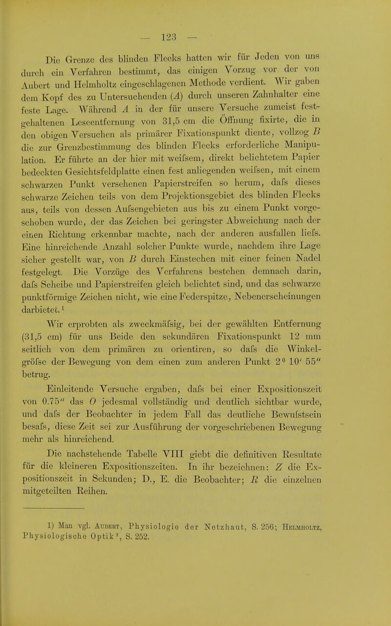 Die Grenze des blinden Flecks hatten wir für Jeden von uns durch ein Verfahren bestimmt, das einigen Vorzug vor der von Aubert und Plelmholtz eingeschlagenen Methode verdient. Wir gaben dem Kopf des zu Untersuchenden (Ä) durch unseren Zahnhalter eine feste Lage. Während Ä in der für unsere Versuche zumeist fest- gehaltenen Leseentfernung von 31,5 cm die Öffnung fixirtc, die in den obigen Versuchen als primärer Fixationspunkt diente, vollzog B die zur Grenzbestimmung des blinden Flecks erforderliche Manipu- lation. Er führte an der hier mit weifsem, direkt beUchtetem Papier bedeckten Gesichtsfeldplatte einen fest anliegenden weifsen, mit einem schwarzen Pnnkt versehenen Papierstreifen so herum, dafs dieses schwarze Zeichen teils von dem Projektionsgebiet des blinden Flecks aus, teüs von dessen Aufsengebieten aus bis zu einem Punkt vorge- schoben wurde, der das Zeichen bei geringster Abweichung nach der einen Richtung erkennbar machte, nach der anderen ausfallen liefs. Eine hinreichende Anzahl solcher Punkte wurde, nachdem ihre Lage sicher gestellt war, von B durch Einstechen mit einer feineu Nadel festgelegt. Die Vorzüge des Verfahrens bestehen demnach darin, dafs Scheibe und Papierstreifen gleich beHchtet sind, und das schwarze punktförmige Zeichen nicht, wie eine Federspitze, Nebenerscheinungen darbietet. ^ Wir erprobten als zweckmäfsig, bei der gewählten Entfernung (31,5 cm) füi* uns Beide den sekundären Fixationspunkt 12 mm seitlich von dem primären zu Orientiren, so dafs die Winkel- gröfse der Bewegung von dem einen zum anderen Punkt 2'' 10' 55 betrug. Einleitende Versuche ergaben, dafs bei einer Expositionszeit von 0.75 das 0 jedesmal vollständig und deutlich sichtbar wurde, und dafs der Beobachter in jedem Fall das deutliche Bewufstsein besafs, diese Zeit sei zm- Ausfühi'ung der vorgeschriebenen Bewegung mehr als hinreichend. Die nachstehende Tabelle VIII giebt die definitiven Resultate für die kleineren Expositionszeiten. In ikr bezeichnen: Z die Ex- positionszeit in Sekunden; D., E. die Beobachter; R die einzelnen mitgeteilten Reihen. 1) Man vgl. AußKRT, Physiologie der Netzhaut, S. 256; Helmiioltz, Physiologische Optik % S. 252.