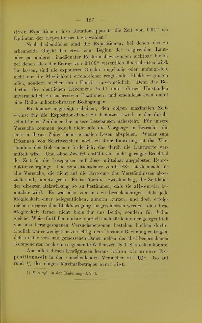 siven Expositionen ihres Rotationsapparats die Zeit von O.Ol als Optimum der Expositionszeit zu wählen.^ Noch bedenklicher sind die Expositionen, bei denen das zu erkennende Objekt bis etwa zum Beginn der reagirenden Laut- oder gar anderer, inadäquater Reaktionsbewegungen sichtbar bleibt, bei denen also der Betrag von 0.188 wesentHch überschritten wird. Sie lassen, sind die exponirten Objekte ungeläufig oder umfangreich, nicht nur die Mögliclilceit erfolgreicher reagirender Blickbeweguiigen offen, sondern machen ihren Eintritt unvermeidlich. Deixn das Be- dürfnis des deutlichen Erkennens treibt unter diesen Umständen unvermeidlich zu successiven Fixationen, und erschliefst eben damit eine Reihe unkontrolirbarer Bedingungen. Es könnte angezeigt scheinen, den obigen maximalen Zeit- verlust für die Expositionsdauer zu benutzen, weil er der durch- schnittlichen Zeitdauer für unsere Lesepausen nahesteht. Füi- unsere Versuche kommen jedoch nicht aUe die Vorgänge in Betracht, die sich in diesen Zeiten beim normalen Lesen abspielen. Weder zum Erkennen von Schriftzeichen noch zu ihrer Lautirung ist das Ver- ständnis des Gelesenen erforderlich, das durch die Lautworte ver- mittelt wii'd. Und ohne Zweifel entfällt ein nicht geringer Bruchteil der Zeit für die Lesepausen auf diese mittelbar ausgelösten Repro- duktionsvorgänge. Die Expositionsdauer von 0.188 ist demnach für alle Versuche, die nicht auf die Erregung des Verständnisses abge- zielt sind, imnütz grofs. Es ist überdies zweclanäfsig, die Zeitdauer der direkten Reizwirkung so zu bestimmen, dafs sie allgemein be- nutzbar wird. Es war also von uns zu berücksichtigen, dafs jede Möglichkeit einer gelegentlichen, abnorm kurzen, und doch erfolg- reichen reagirenden BUckbewegung ausgeschlossen werden, dafs diese Möglichkeit ferner nicht blofs für uns Beide, sondern für Jeden gleicher Weise fortfallen mufste, speziell auch für keine der gelegentlich von uns herangezogenen Versuchspersonen bestehen bleiben durfte. Endlich war es wenigstens vorsiclitig, dem Umstand Rechnung zu tragen, dafs in der von uns gemessenen Dauer neben den drei besprochenen Komponenten noch eine sogenannte Willenszeit (S. 118) stecken könnte. Aus allen diesen Erwägungen heraus haben wir unsere Ex- positionszeit in den entscheidenden Versuchen auf 0.1, also auf rund des obigen Maximalbetrages ermäfsigt. 1) Man vgl. in der Einleitung S. 29 f.