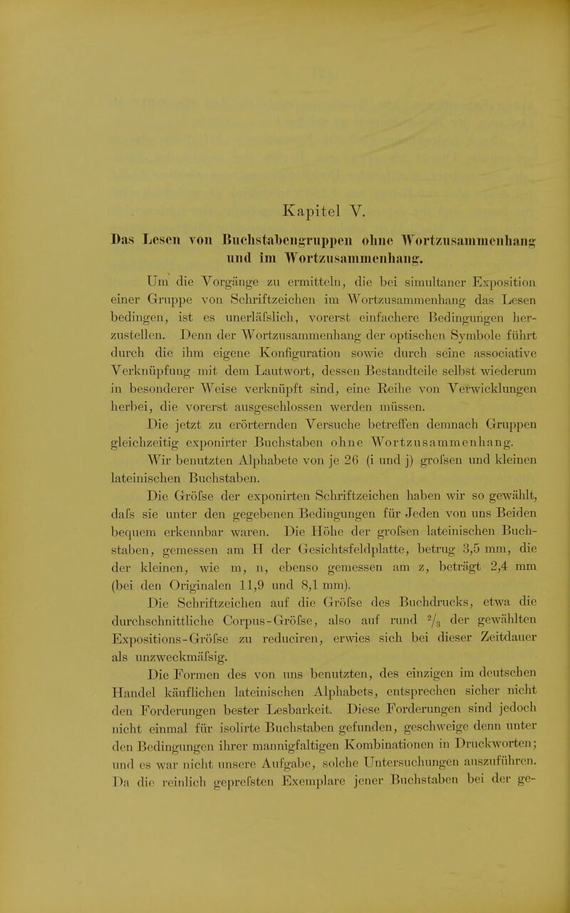 Kapitel V. Das Lesen von Buchstaben8Tiipi)eii ohne Wortzusaninienhang nnil im Wortzusanimenhang. Um die Vorgänge zu ermitteln, die bei simultaner Exposition einer Gruppe von Schriftzeichen im Wortzusammenhang das Lesen bedingen, ist es unerläfslicli, vorerst einfachere Bedingungen her- zustellen. Denn der Wortzusammenhang der optischen Symbole führt durch die ihm eigene Konfiguration sowie durch seine associative Verknüpfung mit dem Lautwort, dessen Bestandteile selbst wiederum in besonderer Weise verknüpft sind, eine Reihe von Verwicklungen herbei, die vorerst ausgeschlossen werden müssen. Die jetzt zu erörternden Versuche betreifen demnach Gruppen gleichzeitig exponirter Buchstaben ohne Wortzusammenhang. Wir benutzten Alphabete von je 26 (i und j) grofsen und kleinen lateinischen Buchstaben. Die Gröfse der exponirten Schriftzeichen haben wir so gewählt, dafs sie unter den gegebenen Bedingungen für Jeden von uns Beiden bequem erkennbar waren. Die Höhe der grofsen lateinischen Buch- staben, gemessen am H der Gesichtsfeldplatte, betrug 3,5 mm, die der kleinen, wie m, n, ebenso gemessen am z, beträgt 2,4 mm (bei den Originalen 11,9 und 8,1 mm). Die Schriftzeichen auf die Gröfse des Buchdrucks, etwa die durchschnittliche Corpus-Gr()fse, also auf nuid ^/^ der gewählten Expositions-Gröfse zu reduciren, erwies sich bei dieser Zeitdauer als unzweckmäfsig. Die Formen des von ims benutzten, des einzigen im deutschen Handel käuflichen lateinischen Alphabets, entsprechen sicher nicht den Forderungen bester Lesbarkeit. Diese Forderungen sind jedoch nicht einmal für isolirte Buchstaben gefunden, geschweige denn unter den Bedingungen ilu-er mannigfaltigen Kombinationen in Druckworten; und es war nicht unsere Aufgabe, solche Untersuchungen auszuführen. Da die reinlich geprefsten Exemplare jener Buchstaben bei der ge-