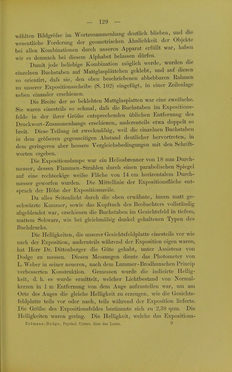 wählten Bildgröfse im Wortzusammenhang deutlich blieben, und die wesentliche Forderung der geometrischen Ähnlichkeit der Objekte bei allen Kombinationen durch unseren Apparat erfüllt war, haben wir es demnach bei diesem Alphabet belassen düi-fen. Damit jede beliebige Kombination möglich werde, wurden die einzelnen Buchstaben auf Mattglasplättchcn geklebt, und auf diesen so orientirt, dafs sie, den oben beschriebenen abhebbaren Rahmen zu unserer Expositionsscheibe (S. 102) eingefügt, in einer Zeüenlage neben einander erschienen. Die Breite der so beklebten Mattglasplatten war eine zweifache. Sie waren einesteils so schmal, dafs die Buchstaben im Expositions- felde in der ihrer Gröfse entsprechenden üblichen Entfernung des Druckwort-Zusammenhangs erschienen, anderenteils etwa doppelt so breit. Diese Teilung ist zweckmäfsig, weil die einzelnen Buchstaben in dem gröfseren gegenseitigen Abstand deutlicher hervortreten, in dem geringeren aber bessere Vergleichsbedingungen mit den Schrift- worten ergeben. Die Expositionslampe war ein Heliosbrenner von 18 mm Durch- messer, dessen Flammen-Strahlen durch einen parabolischen Spiegel auf eine rechteckige weifse Fläche von 14 cm horizontalem Durch- messer geworfen wurden. Die Mittellinie der Expositionsfläche ent- sprach der Höhe der Expositionszeüe. Da alles Seitenlicht durch die oben erwähnte, innen matt ge- schwärzte Kammer, sowie das Kopftuch des Beobachters vollständig abgeblendet war, erschienen die Buchstaben im Gesichtsfeld in tiefem, mattem Schwarz, wie bei gleichmäl'sig dunkel gehaltenen Tj^aen des Buchdrucks. Die Helhgkeiten, die unserer Gesichtsfeldplatte einesteils vor wie nach der Exposition, andernteils während der Exposition eigen waren, hat Herr Dr. Dittenberger die Güte gehabt, unter Assistenz von Dodge zu messen. Diesen Messungen diente das Photometer von L.Weber in seiner neueren, nach dem Lmnmer-Brodhunschen Princip verbesserten Konstruktion. Gemessen wurde die indicii-te Hellig- keit, d. h. es wurde ermittelt, welcher Lichtbestand von Normal- kerzen in 1 m Entfernung von dem Auge aufzustellen war, um am Orte des Auges die gleiche Helligkeit zu erzeugen, wie die Gesichts- feldplatte teils vor oder nach, teils während der Exposition lieferte. Die Gröfse des Expositionsfeldes bestimmte sich zu 2,38 qcm. Die Helligkeiten waren gering. Die Helligkeit, welche das Expositions- Erdmann-Dodgo, Psychol. Unters, übor das Losen. 9