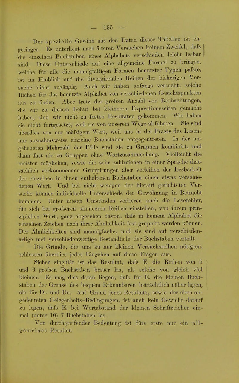 Der spezielle Gewinn aus den Daten dieser Tabellen ist ein geringer. Es unterliegt nach älteren Versuchen keinem Zweifel, dafs 1 die einzelnen Buchstaben eines Alphabets verschieden leicht lesbar! sind. Diese Unterscliiede auf eine allgemeine Formel zu bringen, welche für alle die mannigfaltigen Formen benutzter Typen pafste, ist im Hmblick auf die divergirenden Reihen der bisherigen Ver- suche nicht angängig. Auch wir haben anfangs versucht, solche Reihen für das benutzte Alphabet von verschiedenen Gesichtspunkten aus zu finden. Aber trotz der grofsen Anzahl von Beobachtungen, die wir zu diesem Behuf bei kleineren Expositionszeiten gemacht haben, sind wir nicht zu festen Resultaten gekommen. Wir haben sie nicht fortgesetzt, weil sie von unserem Wege abfühi'ten. Sie sind überdies von nur mäfsigem Wert, weil uns in der Praxis des Lesens nur ausnahmsweise einzelne Buchstaben entgegentreten. In der un- geheueren Mehrzahl der Fälle sind sie zu Gruppen kombinirt, und dann fast nie zu Gruppen ohne Wortzusammenhang. Vielleicht die meisten möglichen, sowie die sehr zahlreichen in einer Sprache that- sächlich vorkommenden Gruppirungen aber verleihen der Lesbarkeit der einzelnen in ihnen enthaltenen Buchstaben einen etwas verschie- denen Wert. Und bei nicht wenigen der hierauf gerichteten Ver- suche können individuelle Unterschiede der Gewöhnung in Betracht kommen. Unter diesen Umständen veiiieren auch die Lesefehler, die sich bei gröfseren sinnleeren Reihen einstellen, von ihrem prin- zipiellen Wert, ganz abgesehen davon, dafs in keinem Alphabet die einzelnen Zeichen nach ihrer Ähnlichkeit fest gruppirt werden können. Der Ähnlichkeiten sind mannigfache, und sie sind auf verscliieden- artige und verscliiedenwertige Bestandteile der Buchstaben verteilt. Die Gründe, die uns zu nur kleinen Versuchsreihen nötigten, schlössen übei'dies jedes Eingehen auf diese Fragen aus. Sicher singulär ist das Resultat, dafs E. die Reihen von 5 und 6 grofsen Buchstaben besser las, als solche von gleich viel kleinen. Es mag dies daran liegen, dafs für E. die Ideinen Buch- staben der Grenze des bequem Erkennbaren beträchtlich näher lagen, als für Di. und Do. Auf Grund jenes Resultats, sowie der oben an- gedeuteten Gelegenheits-Bedingungen, ist auch kein Gewacht darauf zu legen, dafs E. bei Wortabstand der kleinen Schriftzeichen ein- mal (unter 10) 7 Buchstaben las. Von durchgreifender Bedeutung ist fürs erste nur ein all- gemeines Resultat.