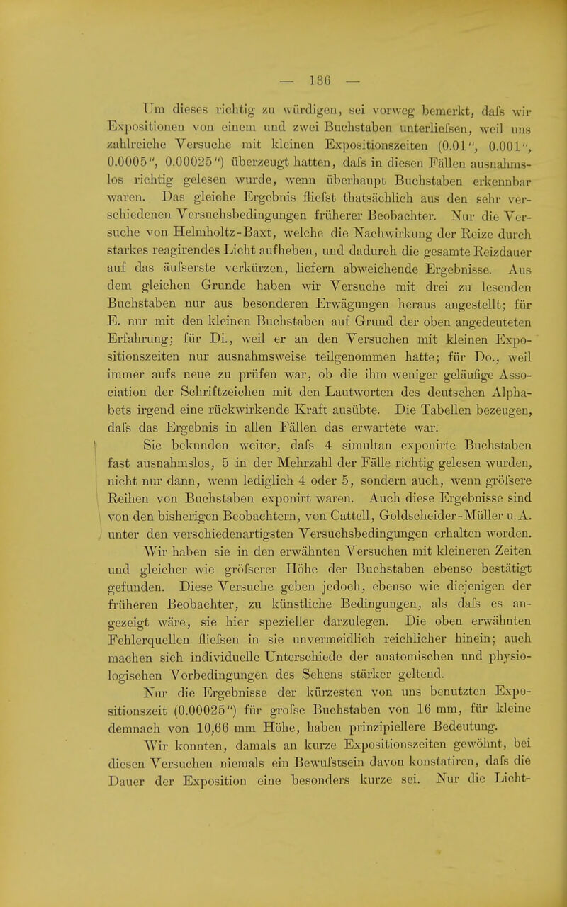 Um dieses richtig zu würdigen, sei vorweg bemerkt, dafs wir Expositionen von einem und zwei Buchstaben unterliefsen, weil uns zahlreiche Versuche mit kleinen Expoöitionszeiten (O.Ol, 0.001, 0.0005, 0.00025) überzeugt hatten, dafs in diesen Fällen ausnahms- los richtig gelesen wurde, wenn überhaupt Buchstaben erkennbar waren. Das gleiche Ergebnis fliefst thatsächlich aus den sehr ver- schiedenen Versuchsbedingungen früherer Beobachter. Nur die Ver- suche von Helmholtz-Baxt, welche die Nachwirkung der Reize durch starkes reagirendes Licht aufheben, und dadurch die gesamte Reizdauer auf das äufserste verkürzen, liefern abweichende Ergebnisse. Aus dem gleichen Grunde haben wir Versuche mit drei zu lesenden Buchstaben nur aus besonderen Erwägungen heraus angestellt; für E. nur mit den Ideinen Buchstaben auf Grund der oben angedeuteten Erfahrung; für Di., weil er an den Versuchen mit kleinen Expo- sitionszeiten nur ausnahmsweise teilgenommen hatte; für Do., weil immer aufs neue zu prüfen war, ob die ihm weniger geläufige Asso- ciation der Schriftzeichen mit den Lautworten des deutschen Alpha- bets irgend eine rückwirkende Kraft ausübte. Die Tabellen bezeugen, dai's das Ergebnis in allen Fällen das erwartete war. \ Sie bekunden weiter, dafs 4 simultan expouii'te Buchstaben ' fast ausnahmslos, 5 in der Mehrzahl der Fälle richtig gelesen wurden, nicht nur dann, wenn lediglich 4 oder 5, sondern auch, wenn gröfsere Reihen von Buchstaben exponirt waren. Auch diese Ergebnisse sind von den bisherigen Beobachtern, von Cattell, Goldscheider-Müller u. A. unter den verschiedenartigsten Versuchsbedingungen erhalten worden. Wir haben sie in den erwähnten Versuchen mit kleineren Zeiten und gleicher wie gröfserer Höhe der Buchstaben ebenso bestätigt gefunden. Diese Versuche geben jedoch, ebenso wie diejenigen der früheren Beobachter, zu künstliche Bedingungen, als dafs es an- gezeigt wäre, sie hier spezieller darzulegen. Die oben erw^ähnten Fehlerquellen fliefsen in sie unvermeidlich reichlicher hinein; auch machen sich individuelle Unterscliiede der anatomischen und physio- logischen Vorbedingungen des Sehens stärker geltend. Nur die Ergebnisse der kürzesten von uns benutzten Expo- sitionszeit (0.00025) für grofse Buchstaben von 16 mm, für kleine demnach von 10,66 mm Höhe, haben prinzipiellere Bedeutung. Wir konnten, damals an kurze Expositionszeiten gewöhnt, bei diesen Versuchen niemals ein Bewufstsein davon konstatiren, dafs die Dauer der Exposition eine besonders kurze sei. Nur die Licht-