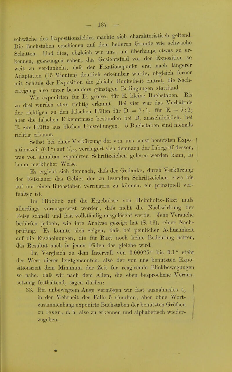 schwäche des Expositionsfeldes machte sich charakteristisch geltend. Die Buchstaben erschienen auf dem helleren Grunde wie schwache Schatten. Und dies, obgleich wir uns, um überhaupt etwas zu er- kennen, gezwungen sahen, das Gesichtsfeld vor der Exposition so weit zu verdunkeln, dafs der Fixationspunkt erst nach längerer Adaptation (15 Minuten) deutlich erkennbar wurde, obgleicii ferner mit Schlufs der Exposition die gleiche Dunkelheit eintrat, die Nach- erregung also unter besonders günstigen Bedingungen stattfand. Wir exponirten für D. grofse, für E. kleine Buchstaben. Bis zu drei wurden stets richtig erkannt. Bei vier war das Verhältnis der richtigen zu den falschen Fällen für D. = 2:1, für E. = 5:2; aber die falschen Erkenntnisse bestanden bei D. ausschliefslich, bei E. zur Hälfte aus blofsen Umstellungen. 5 Buchstaben sind niemals richtig erkannt. Selbst bei einer Verkürzung der von uns sonst benutzten Expo- sitionszeit (0.1) auf Vioo verringert sich demnach der Inbegriff dessen, was von simultan exponirten Schriftzeichen gelesen werden kann, in kaum merklicher Weise. Es ergiebt sich demnach, dafs der Gedanke, durch Verkürzung 1 • der Reizdauer das Gebiet der zu lesenden Scliriftzeichen etwa bis auf nur einen Buchstaben verringern zu können, ein prinzipiell ver- fehlter ist. Im Hinblick auf die Ergebnisse von Helmholtz-Baxt mufs allerdings vorausgesetzt werden, dafs nicht die Nachwirkung der Reize schnell und fast vollständig ausgelöscht werde. Jene Versuche bedürfen jedoch, wie ihre Analyse gezeigt hat (S. 13), einer Nach- prüfung. Es könnte sich zeigen, dafs bei peinlicher Achtsamkeit auf die Erscheinungen, die für Baxt noch keine Bedeutung hatten, das Resultat auch in jenen Fällen das gleiche wird. Im Vergleich zu dem Intervall von 0.00025 bis 0.1 steht der Wert dieser letztgenannten, also der von uns benutzten Expo- sitionszeit dem Minimum der Zeit für reagirende Blickbewegungen so nahe, dafs wir nach dem Allen, die eben besprochene Voraus- setzung festhaltend, sagen dürfen: 33. Bei unbewegtem Auge vermögen wir fast ausnahmslos 4, in der Mehrheit der Fälle 5 simultan, aber ohne AVort- zusammenhang exponirte Buchstaben der benutzten Gröfsen zu lesen, d. h. also zu erkennen und alphabetisch wieder- zugeben.