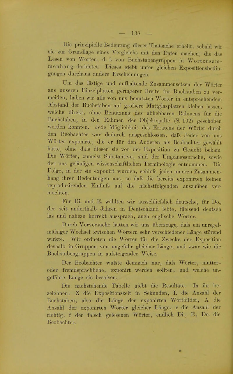 Die prinzipielle Bedeutung dieser Thatsaclie erhellt, sobald wir sie zur Grundlage eines Vergleichs mit den Daten machen, die das Lesen von Worten, d. i. von Buchstabengruppen in Wortzusam- menhang darbietet. Dieses giebt unter gleichen Expositionsbedin- gungen durchaus andere Erscheinungen. Um das lästige und aufhaltende Zusammensetzen der Wörter aus unseren Einzelplatten geringerer Breite für Buchstaben zu ver- meiden, haben wir alle von uns benutzten Wörter in entsprechendem Abstand der Buchstaben auf gröfsere Mattglasplatten kleben lassen, welche direkt, ohne Benutzung des abhebbaren Rahmens für die Buchstaben, in den Rahmen der Objektspalte (S. 102) geschoben werden konnten. Jede Möglichkeit des Erratens der Wörter dm-ch den Beobachter war dadurch ausgeschlossen, dafs Jeder von uns W^örter exponirte, die er für den Anderen als Beobachter gewählt hatte, ohne dafs dieser sie vor der Exposition zu Gesicht bekam. Die Wörter, zumeist Substantive, sind der Umgangssprache, sowie der uns geläufigen wissenschaftlichen Terminologie entnommen. Die Folge, in der sie exponirt wurden, schlofs jeden inneren Zusammen- hang ilirer Bedeutungen aus, so dafs die bereits exponirten keinen reproduzirenden Einflufs auf die nächstfolgenden auszuüben ver- mochten. Für Di. und E. wählten wir ausschliefslich deutsche, für Do., der seit anderthalb Jahren in Deutschland lebte, fliefsend deutsch las und nahezu korrekt aussprach, auch englische Wörter. Durch Vorversuche hatten wir uns überzeugt, dafs ein unregel- mäfsiger Wechsel zwischen Wörtern sehr verschiedener Länge störend wirkte. Wir ordneten die Wörter für die Zwecke der Exposition deshalb in Gruppen von ungefähr gleicher Länge, und zwar wie die Buchstabengruppen in aufsteigender Weise. Der Beobachter wufste demnach nur, dafs Wörter, mutter- oder fremdsprachliche, exponirt werden sollten, und welche un- gefähre Länge sie besafsen. Die nachstehende Tabelle giebt die Resultate. In ilir be- zeichnen: Z die Expositionszeit in Sekunden, L die Anzalil der Buchstaben, also die Länge der exponirten Wortbilder, A die Anzahl der exponirten Wörter gleicher Länge, r die Anzahl der riclitig, f der falsch gelesenen Wörter, endlich Di., E., Do. die Beobachter.