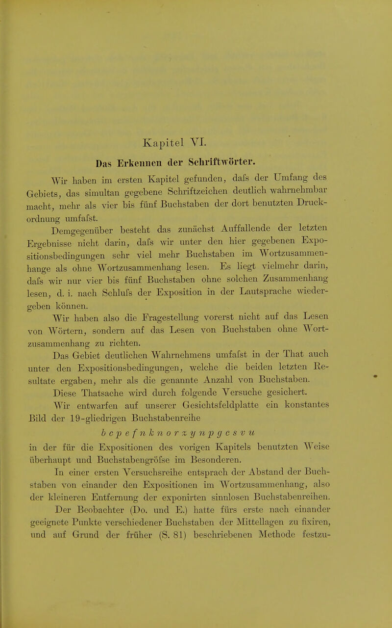 Das Erkennen der Schriftwörter. Wir haben im ersten Kapitel gefunden, dafs der Umfang des Gebiets, das simultan gegebene Schiüftzeichen deutlich wahrnehmbar macht, melu' als vier bis fünf Buchstaben der dort benutzten Druck- ordnimg umfafst. Demgegenüber besteht das zunächst Auffallende der letzten Ergebnisse nicht darin, dafs wir imter den hier gegebenen Expo- sitionsbedingungen sehr viel mehr Buchstaben im Wortzusammen- hange als ohne Wortzusammenhang lesen. Es liegt vielmehr darin, dafs wir nur vier bis fünf Buchstaben ohne solchen Zusammenhang lesen, d. i. nach Schlufs der Exposition in der Lautsprache weder- geben können. AVir haben also die Fragestellung vorerst nicht auf das Lesen von Wörtern, sondern auf das Lesen von Buchstaben ohne Wort- zusammenhang zu richten. Das Gebiet deutlichen Wahrnehmens umfafst in der That auch unter den Expositionsbedingungen, welche die beiden letzten Re- sultate ergaben, melur als die genannte Anzahl von Buchstaben. Diese Thatsache wird durch folgende Versuche gesichert. Wir entwarfen auf unserer Gesichtsfeldplatte ein konstantes Bild der 19-gliedrigen Buchstabenreihe b c p e f n h ?i 0 r X y n 23 g c s V u in der für die Expositionen des vorigen Kapitels benutzten Weise überhaupt und Buchstabengrölse im Besonderen. In einer ersten Versuchsreihe entsprach der Abstand der Buch- staben von einander den Expositionen im Wortzusammenhang, also der kleineren Entfernung der exponirten sinnlosen Buchstabenreihen. Der Beobachter (Do. und E.) hatte fiu-s erste nach einander geeignete Punkte verschiedener Buchstaben der Mittellagen zu fixiren, und auf Grund der früher (S. 81) beschriebenen Methode festzu-