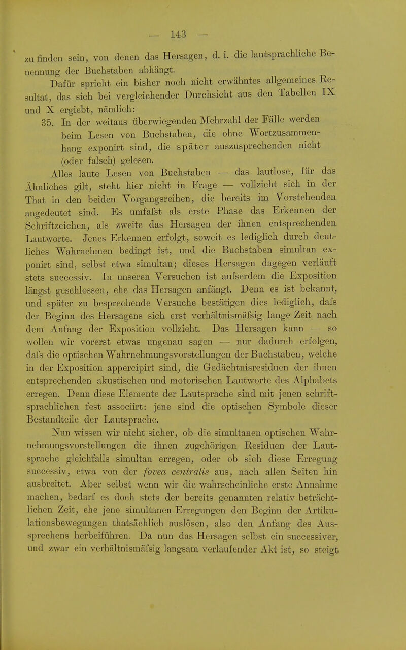 zu finden sein, von denen das Hersagen, d. i. die lautsprachliche Be- nennung der Buchstaben abhängt. Dafiu- spricht ein bisher noch nicht erwähntes allgemeines Re- sultat, das sich bei vergleichender Durchsicht aus den Tabellen IX und X ergiebt, nämlich: 35. In der weitaus überwiegenden Mehrzahl der Fälle werden beim Lesen von Buchstaben, die ohne Wortzusammen- hang exponirt sind, die später auszusprechenden nicht (oder falsch) gelesen. Alles laute Lesen von Buchstaben — das lautlose, für das Ähnliches gilt, steht hier nicht in Frage — vollzieht sich in der That in den beiden Vorgangsreihen, die bereits im Vorstehenden angedeutet sind. Es umfafst als erste Phase das Erkennen der Schrlftzeichen, als zweite das Hersagen der ihnen entsprechenden Lautworte. Jenes Erkennen erfolgt, soweit es lediglich durch deut- liches Wahrnehmen bedingt ist, und die Buchstaben simultan ex- ponirt sind, selbst etwa simultan; dieses Hersagen dagegen verläuft stets successiv. In unseren Versuchen ist aufserdem die Exposition längst geschlossen, ehe das Hersagen anfängt. Denn es ist bekannt, und später zu besprechende Versuche bestätigen dies lediglich, dafs der Beginn des Hersagens sich erst verhältnismärsig lange Zeit nach dem Anfang der Exposition vollzieht. Das Hersagen kann — so wollen wir vorerst etwas ungenau sagen — nur dadurch erfolgen, dafs die optischen Wahrnehmungsvorstellungen der Buchstaben, welche in der Exposition appercipirt sind, die Gedächtnisresiduen der ihnen entsprechenden akustischen und motorischen Lautworte des Alphabets erregen. Denn diese Elemente der Lautsprache sind mit jenen schrift- sprachlichen fest associirt: jene sind die optischen Symbole dieser Bestandteile der Lautsprache. Nun wissen wir nicht sicher, ob die simultanen optischen Wahr- nehmungsvorstellungen die ihnen zugehörigen Residuen der Laut- sprache gleichfalls simultan erregen, oder ob sich diese Erregung successiv, etwa von der fovea centralis aus, nach allen Seiten hin ausbreitet. Aber selbst wenn wir die wahrscheinliche erste Annahme machen, bedarf es doch stets der bereits genannten relativ beträcht- lichen Zeit, ehe jene simultanen Erregungen den Beginn der Artiku- lationsbewegungen thatsächlich auslösen, also den Anfang des Aus- sprechens herbeiführen. Da nun das Hersagen selbst ein successiver, und zwar ein verhältnismäfsig langsam verlaufender Akt ist, so steigt