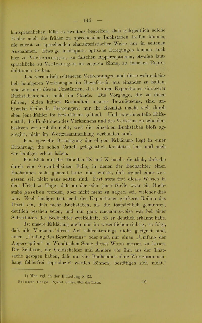 — 145 — lautsprachlicher, läfst es zweitens begreifen, dafs gelegentlich solche Fehler auch die früher zu sprechenden Buchstaben treffen können, die zuerst zu sprechenden charakteristischer Weise nur in seltenen Ausnahmen. Etwaige inadäquate optische Erregungen können auch hier zu Verkeunungen, zu falschen Apperceptionen, etwaige laut- sprachliche zu Verlesungen im engeren Sinne, zu falschen Repro- duktionen treiben. Jene vermutlich selteneren Verkennungen und diese wahrschein- lich häufigeren Verlesungen im Bewufstsein aus einander zu halten, sind wir unter diesen Umständen, d. h. bei den Expositionen sinnleerer Buchstabenreihen, nicht im Stande. Die Vorgänge, die zu ihnen führen, bilden keinen Bestandteil unseres Bewufstseins, sind un- bewufst bleibende Erregungen; nur ihr Resultat macht sich dui'ch eben jene Feliler im Bewufstsein geltend. Und experimentelle BQlfs- mittel, die Funktionen des Verkennens und des Verlesens zu scheiden, besitzen wir deshalb nicht, weil die einzelnen Buchstaben blofs ag- gregii't, nicht im Wortzusammenhang verbunden sind. Eine spezielle Bestätigung der obigen Erklärung liegt in einer Erfahrung, die schon Cattell gelegentlich konstatirt hat, und auch wir häufiger erlebt haben. Ein Blick auf die Tabellen IX und X macht deutlich, dafs die durch eine 0 symbolisirten Fälle, in denen der Beobachter einen Buchstaben nicht genannt hatte, aber wufste, dafs irgend einer ver- gessen sei, nicht ganz selten sind. Fast stets trat dieses Wissen in dem Urteil zu Tage, dafs an der oder jener Stelle zwar ein Buch- stabe gesehen worden, aber nicht mehr zu sagen sei, welcher dies war. Noch häufiger trat nach den Expositionen gröfserer Reihen das Urteil ein, dafs mehr Buchstaben, als die thatsächlich genannten, deutlich gesehen seien; und nur ganz ausnahmsweise war bei einer Substitution der Beobachter zweifelhaft, ob er deutlich erkannt habe. Ist unsere Erklärung auch nur im wesentlichen richtig, so folgt, ■dafs alle Versuche'dieser Art schlechterdings nicht geeignet sind, ■einen „Umfang des Bewufstseins oder auch nur einen „Umfang der Apperceptiou im Wundtschen Sinne dieses Worts messen zu lassen. Die Schlüsse, die Goldscheider und Andere vor ihm aus der That- sache gezogen haben, dafs nur vier Buchstaben ohne Wortzusammen- haug fehlerfrei reproduzirt werden können, bestätigen sich nicht. ^ 1) Man vgl. in der Einleitung S. 32.