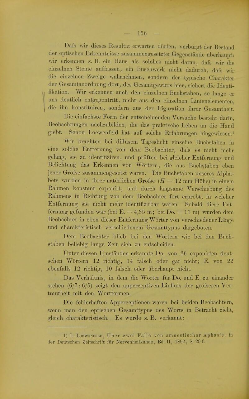 Dafs wir dieses Resultat erwarten dürfen, verbürgt der Bestand der optischen Erkenntnisse zusammengesetzter Gegenstände überhaupt: wir erkennen z. B. ein Haus als solches nicht daran, dafs wir die einzelnen Steine auffassen, ein Buschwerk nicht dadurch, dafs Avir die einzelnen Zweige wahrnehmen, sondern der typische Charakter der Gesamtanordnung dort, des Gesamtgewirrs hier, sichert die Identi- fikation. Wir erkennen auch den einzelnen Buchstaben, so lange er uns deutlich entgegentritt, nicht aus den einzelnen Linienelementen, die ihn konstituiren, sondern aus der Figuration ihrer Gesamtheit. Die einfachste Form der entscheidenden Versuche besteht darin, Beobachtungen nachzubilden, die das praktische Leben an die Hand giebt. Schon Loewenfeld hat auf solche Erfahrungen hingemesen.i Wir brachten bei diffusem Tageslicht einzelne Buchstaben in eine solche Entfernung von dem Beobachter, dafs es nicht mehr gelang, sie zu identifiziren, und prüften bei gleicher Entfernung und Belichtung das Erkennen von Wörtern, die aus Buchstaben eben jener Gröfse zusammengesetzt waren. Die Buchstaben unseres Alpha- bets wurden in ihrer natürlichen Gröfse = 12 mm Höhe) in einem Rahmen konstant exponirt, und durch langsame Verschiebung des Rahmens in Richtung von dem Beobachter fort erprobt, in welcher Entfernung sie nicht mehr identifizirbar waren. Sobald diese Ent>- fernung gefunden war (bei E. = 4,35 m; bei Do. = 11 m) wurden dem Beobachter in eben dieser Entfernung Wörter von verschiedener Länge und charakteristisch verschiedenem Gesamttypus dargeboten. Dem Beobachter blieb bei den Wörtern wie bei den Buch- staben beliebig lange Zeit sich zu entscheiden. Unter diesen Umständen erkannte Do. von 26 exponirteu deut- schen Wörtern 12 richtig, 14 falsch oder gar nicht; E. von 22 ebenfalls 12 richtig, 10 falsch oder überhaupt nicht. Das Verhältnis, in dem die Wörter für Do. und E. zu einander stehen (6/7 : 6/5) zeigt den apperceptiven Einflufs der gröfseren Ver- trautheit mit den Wortformen. Die fehlerhaften Apperceptionen waren bei beiden Beobachtern, wenn man den optischen Gesamttypus des Worts in Betracht zieht, gleich charakteristisch. Es wurde z. B. verkannt: 1) L. LoEWENFRLD, Über zwei Fälle von amnestischer Aphasie, in der Deutschen Zeitschrift für Nervenheilkunde, Bd. II, 1892, S. 29 f.