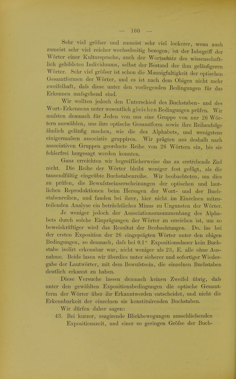 — ICO — Sehr viel gröfser und zuineist sehr viel lockerer, wenn auch zumeist sehr viel reicher wechselseitig bezogen, ist der Inbegriff der Wörter einer Kulturspraclie, auch der Wortschatz des wissenschaft- lich gebildeten Individuums, selbst der Bestand der ihm geläufigeren Wörter. Sehr viel gröfser ist schon die Mannigfaltigkeit der optischen Gesamtformen der Wörter, und es ist nach dem Obigen nicht mehr zweifelhaft, dafs diese unter den vorliegenden Bedingungen für das Erkennen mafsgebend sind. Wir wollten jedoch den Unterschied des Buchstaben- und des Wort-Erkennens unter wesentlich gleichen Bedingungen prüfen. Wir mufsten demnach für Jeden von uns eine Gruppe von nur 26 Wör- tern auswcählen, uns ihre optische Gesamtform sowie ihre Reihenfolge ähnlich geläufig machen, wie die des Alphabets, und wenigstens einigermafsen associativ gruppireu. Wir prägten uns deshalb nach associativen Gruppen geordnete Reilie von 26 Wörtern em, bis sie fehlerfrei hergesagt werden konnten. Ganz erreichten wir begreiflicherweise das zu erstrebende Ziel nicht. Die Reihe der Wörter bleibt weniger fest gefügt, als die tausendfältig eingeübte Buchstabenreihe. Wir beobachteten, um dies zu prüfen, die Bewufstseinserscheinungen der optischen mid laut- lichen Reproduktionen beim Hersagen der Wort- und der Buch- stabenreihen, und fanden bei ihrer, hier nicht im Einzelnen mitzu- teilenden Analyse ein beträchtliches Minus zu Ungunsten der Wörter. Je weniger jedoch der Associationszusammenhäng des Alpha- bets durch solche Einprägungen der Wörter zu erreichen ist, um so beweiskräftiger wird das Resultat der Beobachtungen. Do. las bei der ersten Exposition der 26 eingeprägten Wörter unter den obigen Bedingungen, so demnach, dafs bei 0.1 Expositionsdauer kein Buch- stabe isolirt erkennbar war, nicht weniger als 23, E. alle ohne Aus- nahme. Beide lasen wir überdies unter sicherer und sofortiger Wieder- gabe der Lautwörter, mit dem Bewufstsein, die einzelnen Buchstaben deutlich erkannt zu haben. Diese Versuche lassen demnach keinen Zweifel übrig, dafs unter den gewählten Expositionsbedingmigen die optische Gesamt- form der Wörter über ihr Erkanntwerden entscheidet, und nicht die Erkennbarkeit der einzelnen sie konstituirenden Buchstaben. Wir dürfen daher sagen: 43. Bei kurzer, reagirende Blickbewegungeu ausschUefsenden Expositionszeit, und einer so geringen Gröfse der Buch-