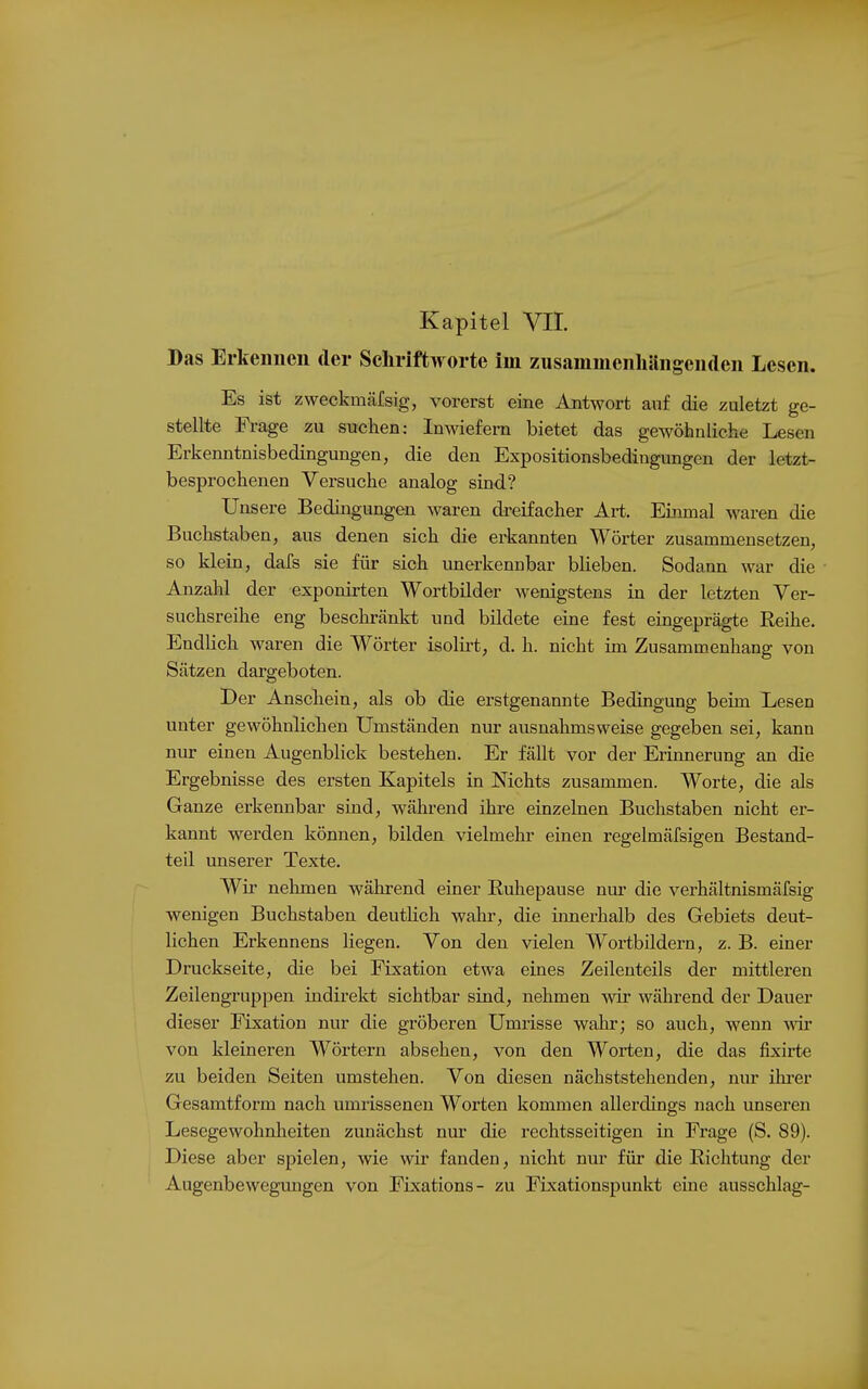 Kapitel VII. Das Erkeiiiieii der Sehriftworte im zusaininenhängeiiden Lesen. Es ist zweckmäfsig, vorerst eine Antwort auf die zuletzt ge- stellte Frage zu suchen: Inwiefern bietet das gewöhnliche Lesen Erkenntnisbedingungen, die den Expositionsbedingungen der letzt- besprochenen Versuche analog sind? Unsere Bedingungen waren dreifacher Art. Einmal waren die Buchstaben, aus denen sich die erkannten Wörter zusammensetzen, so klein, dafs sie für sich unerkennbar blieben. Sodann war die Anzahl der exponirten Wortbilder wenigstens in der letzten Ver- suchsreihe eng beschränkt und bildete eine fest eingeprägte Reihe. Endlich waren die Wörter isolirt, d. h. nicht im Zusammenhang von Sätzen dai'geboten. Der Anschein, als ob die erstgenannte Bedingung beim Lesen unter gewöhnlichen Umständen nur ausnahmsweise gegeben sei, kann nur einen Augenblick bestehen. Er fällt vor der Erinnerung an die Ergebnisse des ersten Kapitels in Nichts zusammen. Worte, die als Ganze erkennbar sind, während ihre einzelnen Buchstaben nicht er- kannt werden können, bilden vielmehr einen regelmäfsigen Bestand- teil unserer Texte. Wir nehmen während einer Ruhepause nm- die verhältnismäfsig wenigen Buchstaben deutHch wahr, die innerhalb des Gebiets deut- lichen Erkennens liegen. Von den vielen Wortbildern, z. B. einer Druckseite, die bei Fixation etwa eines Zeilenteils der mittleren Zeilengruppen indirekt sichtbar sind, nehmen wir während der Dauer dieser Fixation nur die gröberen Umrisse wahr; so auch, wenn ^vir von kleineren Wörtern absehen, von den Worten, die das fixirte zu beiden Seiten umstehen. Von diesen nächststehenden, nur ihi*er Gesamtform nach umrissenen Worten kommen allerdings nach unseren Lesegewohnlieiten zunächst nur die rechtsseitigen in Frage (S. 89). Diese aber spielen, wie wir fanden, nicht nur für die Richtung der Augenbewegungen von Fixations- zu Fixationspunkt eine ausschlag-