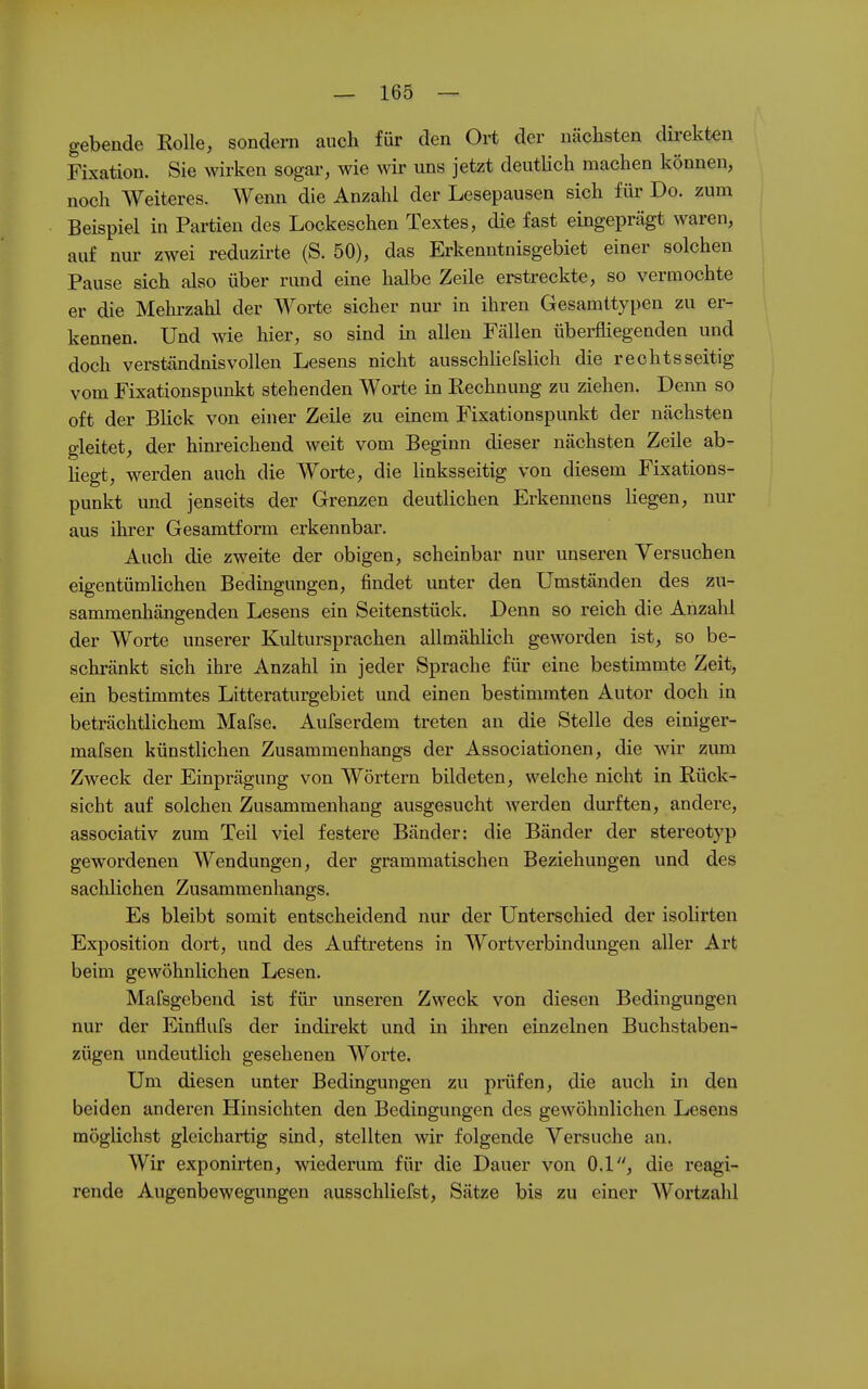 gebende Rolle, sondern auch für den Oi-t der nächsten dü-ekten Fixation. Sie wirken sogar, wie wir uns jetzt deutlich machen können, noch Weiteres. Wenn die Anzahl der Lesepausen sich für Do. zum Beispiel in Partien des Lockeschen Textes, die fast eingeprägt waren, auf nur zwei reduzirte (S. 50), das Erkenntnisgebiet einer solchen Pause sich also über rimd eine halbe Zeile erstreckte, so vermochte er die Mehrzahl der Worte sicher nur in ihren Gesamttypen zu er- kennen. Und wie hier, so sind in allen Fällen überfliegenden und doch verständnisvollen Lesens nicht ausschliefslich die rechtsseitig vom Fixationspunkt stehenden Worte in Rechnung zu ziehen. Denn so oft der Blick von einer Zeile zu einem Fixationspunkt der nächsten gleitet, der him-eichend weit vom Beginn dieser nächsten Zeile ab- hegt, werden auch die Worte, die linksseitig von diesem Fixations- punkt und jenseits der Grenzen deutlichen Erkennens Hegen, nur aus ihrer Gesamtform erkennbar. Auch die zweite der obigen, scheinbar nur unseren Versuchen eigentümlichen Bedingungen, findet unter den Umständen des zu- sammenliängenden Lesens ein Seitenstück. Denn so reich die Anzahl der Worte unserer Kultursprachen allmählich geworden ist, so be- schränkt sich ihre Anzahl in jeder Sprache für eine bestimmte Zeit, ein bestimmtes Litteraturgebiet und einen bestimmten Autor doch in beträchtlichem Mafse. Aufserdem treten an die Stelle des einiger- mafsen künstlichen Zusammenhangs der Associationen, die wir zum Zweck der Einprägung von Wörtern bildeten, welche nicht in Rück- sicht auf solchen Zusammenhang ausgesucht werden durften, andere, associativ zum Teil viel festere Bänder: die Bänder der stereotyp gewordenen Wendungen, der grammatischen Beziehungen und des sachlichen Zusammenhangs, Es bleibt somit entscheidend nur der Unterschied der isolirten Exposition dort, und des Auftretens in Wortverbindimgen aller Art beim gewöhnlichen Lesen. Mafsgebend ist für unseren Zweck von diesen Bedingungen nur der Einflufs der indirekt und in ihren einzelnen Buchstaben- zügen undeutlich gesehenen Worte. Um diesen unter Bedingungen zu prüfen, die auch in den beiden anderen Hinsichten den Bedingungen des gewöhnlichen Lesens möglichst gleichartig sind, stellten wir folgende Versuche an. Wir exponirten, wiederum für die Dauer von 0.1, die reagi- rende Augenbewegungen ausschliefst, Sätze bis zu einer Woi'tzahl