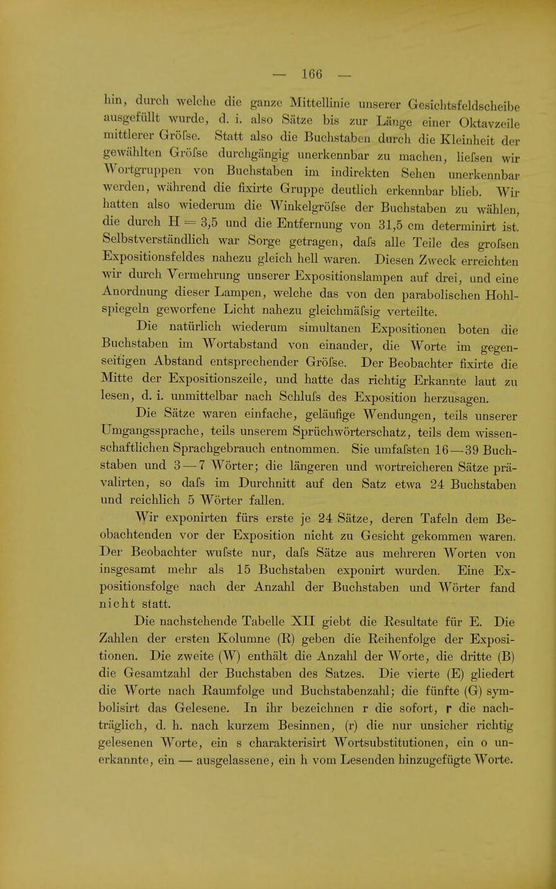 hin, durch welche die ganze Mittellinie unserer Gesichtsfeldscheibe ausgefüllt wurde, d. i. also Sätze bis zur Länge emer Oktavzeile mittlerer Gröfse. Statt also die Buchstaben durch die Kleinheit der gewählten Gröfse durchgängig unerkennbar zu machen, liefsen wir Wortgruppen von Buchstaben im indirekten Sehen unerkennbar werden, während die lixirte Gruppe deutlich erkennbar blieb. Wir hatten also wiederum die Winkelgröfse der Buchstaben zu wählen, die durch H = 3,5 und die Entfernung von 31,5 cm determinirt ist. Selbstverständlich war Sorge getragen, dafs alle Teüe des grofsen Expositionsfeldes nahezu gleich hell waren. Diesen Zweck erreichten wir dm-ch Vermehrung unserer Expositionslampen auf drei, und eine Anordnung dieser Lampen, welche das von den parabolischen Hohl- spiegeln geworfene Licht nahezu gleichmäfsig verteilte. Die natürlich wiederum simultanen Expositionen boten die Buchstaben im Wortabstand von einander, die Worte im gegen- seitigen Abstand entsprechender Gröfse. Der Beobachter fixirte die Mitte der Expositionszeüe, und hatte das richtig Erkannte laut zu lesen, d. i. unmittelbar nach Schlufs des Exposition herzusagen. Die Sätze waren einfache, geläufige Wendungen, teils unserer Umgangssprache, teils unserem Sprüchwörterschatz, teils dem mssen- schafthchen Sprachgebrauch entnommen. Sie umfafsten 16—39 Buch- staben und 3 — 7 Wörter; die längeren und wortreicheren Sätze prä- valirten, so dafs im Durchnitt auf den Satz etwa 24 Buchstaben und reichlich 5 Wörter fallen. Wir exponirten fürs erste je 24 Sätze, deren Tafeln dem Be- obachtenden vor der Exposition nicht zu Gesicht gekommen waren. Dei- Beobachter wufste nur, dafs Sätze aus mehreren Worten von insgesamt mehr als 15 Buchstaben exponirt wurden. Eine Ex- positionsfolge nach der Anzahl der Buchstaben imd Wörter fand nicht statt. Die nachstehende Tabelle XII giebt die Resultate für E. Die Zahlen der ersten Kolumne (R) geben die Reihenfolge der Exposi- tionen. Die zweite (W) enthält die Anzalil der Worte, die dritte (B) die Gesamtzahl der Buchstaben des Satzes. Die vierte (E) gliedert die Worte nach Raumfolge und Buchstabenzahl; die fünfte (G) sym- bolisirt das Gelesene. In ihr bezeichnen r die sofort, r die nach- träglich, d. h. nach kurzem Besinnen, (r) die nur unsicher richtig gelesenen Worte, ein s charakterisirt Wortsubstitutionen, ein o un- erkannte, ein — ausgelassene, ein h vom Lesenden hinzugefügte Worte.