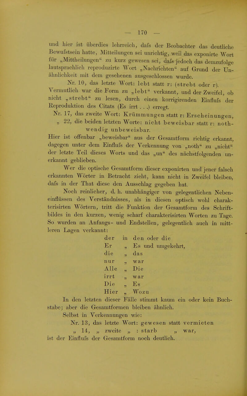 und hier ist überdies lehrreich, dafs der Beobachter das deutliche Bewufstsein hatte, Mitteikingen sei unrichtig, weil das exponirte Wort für „Mittheikingen zu kurz gewesen sei, dafs jedoch das demzufolge lautsprachlich reproduzirte Wort „Nachrichten auf Grund der Un- ähnlichkeit mit dem gesehenen ausgeschlossen wurde. Nr. 10, das letzte Wort: lebt statt r: (strebt oder r). Vermutiich war die Form zu „lebt verkannt, und der Zweifel, ob nicht „strebt zu lesen, durch einen korrigirenden Einflufs der Reproduktion des Citats (Es irrt . . .) erregt. Nr. 17, das zweite Wort: Krümmungen statt r: Erscheinungen, „ 22, die beiden letzten Worte: nicht beweisbar statt r: noth- wendig unbeweisbar. Hier ist ofiPenbai- „beweisbar« aus der Gesamtform richtig erkannt, dagegen miter dem Einflufs der Yerkennung von „noth zu „nicht der letzte Teil dieses Worts und das „un des nächstfolgenden im- erkannt geblieben. Wer die optische Gesamtform dieser exponii-ten und jener falsch erkamiten Wörter in Betracht zieht, kann nicht in Zweifel bleiben, dafs in der That diese den Ausschlag gegeben hat. Noch reinlicher, d. h. unabhängiger von gelegentlichen Neben- einflüssen des Verständnisses, als in diesen optisch wohl charak- terisirten Wörtern, tritt die Funktion der Gesamtform des Schrift- bildes in den kurzen, wenig scharf charakteiish-ten Worten zu Tage. So wurden an Anfangs- und Endstellen, gelegentlich auch in mitt- leren Lagen verkannt: der in den oder die Er „ Es und mngekehrt. die „ das nur „ war Alle „ Die irrt „ war Die „ Es Hier „ Wozu In den letzten dieser Fälle stimmt kaum ein oder kein Buch- stabe; aber die Gesamtformen bleiben ähnlich. Selbst in Verkennungen wie: Nr. 13, das letzte Wort: gewesen statt vermieten „ 14, „ zweite „ : starb „ war, ist der Einflufs der Gesamtform noch deutlich.