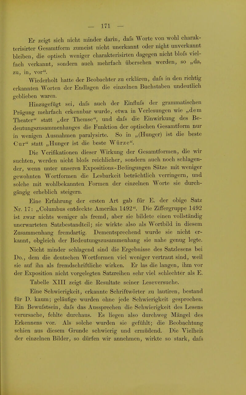 Er zeigt sich nicht minder darin, dafs Worte von wohl charak- terish-ter Gesamtform zumeist nicht unerkannt oder nicht unverkannt bleiben, die optisch weniger charakterisii^ten dagegen nicht blofs viel- fach verkannt, sondern auch mehrfach übersehen werden, so „da, zu, in, vor. Wiederholt hatte der Beobachter zu erklären, dafs in den richtig erkannten Worten der Endlagen die einzelnen Buchstaben undeutlich gebheben waren. Hinzugefügt sei, dafs auch der Einflufs der grammatischen Prägung mehi-fach erkennbar wurde, etwa in Verlesungen wie „dem Theater statt „der Themse, und dafs die Einwirkung des Be- deutungszusammenhanges die Funktion der optischen Gesamtform nur in wenigen Ausnahmen paralysirte. So in „(Hunger) ist die beste Cur statt „Hunger ist die beste Würze. Die Verifikationen dieser Wirkung der Gesamtformen, die wir suchten, werden nicht blofs reichlicher, sondern auch noch schlagen- der, wenn unter unseren Expositions-Bedingungen Sätze mit weniger gewohnten Wortformen die Lesbarkeit beträchtlich verringern, und solche mit wohlbekannten Formen der einzelnen Worte sie durch- gängig erheblich steigern. Eine Erfahrung der ersten Art gab für E. der obige Satz Nr. 17: „Columbus entdeckte Amerika 1492. Die ZilFergruppe 1492 ist zwar nichts weniger als fremd, aber sie bildete einen vollständig unerwarteten Satzbestandteil; sie wirkte also als Wortbild in diesem Zusammenhang fremdartig. Dementsprechend wurde sie nicht er- kannt, obgleich der Bedeutungszusammenhang sie nahe genug legte. Nicht minder schlagend sind die Ei-gebnisse des Satzlesens bei Do., dem die deutschen Wortformen viel weniger vertraut sind, weil sie auf ihn als fremdschriftliche wirken. Er las die langen, ihm vor der Exposition nicht vorgeleg-ten Satzreihen sehr viel schlechter als E. Tabelle XIII zeigt die Eesultate seiner Leseversuche. Eine Schwierigkeit, erkannte Schriftwörter zu lautu'cn, bestand für D. kaum; geläufige wurden ohne jede Schwierigkeit gesprochen. Ein Bewufstsein, dafs das Aussprechen die Schwierigkeit des Lesens verursache, fehlte durchaus. Es liegen also durchweg Mängel des Erkennens vor. Als solche wurden sie gefühlt; die Beobachtung schien aus diesem Grunde schwierig und ermüdend. Die Vielheit der einzelnen Bilder, so dürfen wir annehmen, wirkte so stark, dafs