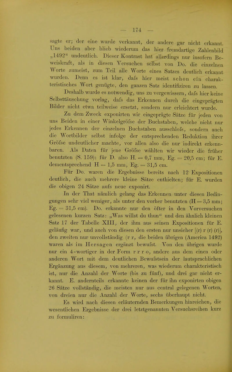 sagte er; der eine wurde verkannt, der andere gar nicht erkannt. Uns beiden aber blieb wiederum das hier fremdartige Zahlenbild „1492 undeutlich. Dieser Kontrast hat allerdings nur insofern Be- weiskraft, als in diesen Versuchen selbst von Do. die einzelnen Worte zumeist, zum Teil alle Worte eines Satzes deutlich erltanut wurden. Denn es ist klar, dafs hier meist schon ein charak- teristisches Wort genügte, den ganzen Satz identifizii-en zu lassen. Deshalb wurde es notwendig, uns zu vergewissern, dafs hier keijie Selbsttäuschung vorlag, dafs das Erkennen durch die eingeprägten Bilder nicht etwa teilweise ersetzt, sondern nur erleichtert wurde. Zu dem Zweck exponirten wir eingeprägte Sätze für jeden von lins Beiden in einer Winkelgröfse der Buchstaben, welche nicht nm- jedes Erkennen der einzekien Buchstaben ausschlofs, sondern auch die Wortbilder selbst infolge der entsprechenden Reduktion ihrer Gröfse undeutlicher machte, vor allen also die nur indirekt erkenn- baren. Als Daten für jene Gröfse Avählten wir wieder die früher benutzten (S. 159): für D. also H. = 0,7 mm, Eg. = 20,5 cm; für E. dementsprechend H = 1,5 mm, Eg. = 31,5 cm. Für Do. waren die Ergebnisse bereits nach 12 Expositionen deutlich, die auch mehrere kleine Sätze entliielten; füi- E. wurden die obigen 24 Sätze aufs neue exponirt. In der That nämlich gelang das Erkennen unter diesen Bedin- gungen sehr viel weniger, als unter den vorher benutzten (H = 3,5 mm; Eg. = 31,5 cm). Do. erkannte niu den öfter in den Vorversuchen gelesenen kurzen Satz: „Was willst du thun und den ähnlich kleineu Satz 17 der Tabelle XIII, der ihm aus seinen Expositionen für E. geläufig war, und auch von diesen den ersten niu' unsicher [(r) r (r) (r)], den zweiten nm* unvollständig (r r, die beiden übrigen (America 1492) waren als im Hersagen ergänzt bewufst. Von den übrigen wiu'de nur ein 4-wortiger in der Form r r r o, andere aus dem einen oder anderen Wort mit dem deutlichen Bewufstseiii der lautsprachlichen Ergänzung aus diesem, von mehreren, was wiederum charal^teristisch ist, nur die Anzahl der Worte (bis zu fünf), und di-ei gar nicht er- kannt. E. andeniteils erkannte keinen der für ihn exponirten obigen 26 Sätze vollständig, die meisten nur aus central gelegenen Woi-ten, von dreien nm- die Anzahl der Worte, sechs übei'haupt nicht. Es wird nach diesen erläuternden Bemerkungen hinreichen, die wesentlichen Ergebnisse der drei letztgenannten Versuchsreihen kurz zu formuliren: