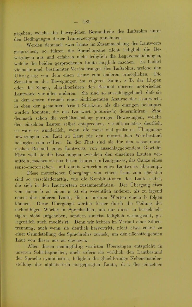 gegeben, welche die beweglichen Bestandteüe des Luftrohrs unter den Bedingungen dieser Lauterzeugung annehmen. Werden demnach zwei Laute im Zusammenhang des Lautworts gesprochen, so führen die Sprachorgane nicht lediglich die Be- wegungen aus und erfahren nicht lediglich die Lageverschiebungen, welche die beiden gesprochenen Laute möglich machen. Es bedarf vielmehr auch bestimmter Veränderungen des Luftrohrs, welche den Übergang von dem einen Laute zum anderen ermöglichen. Die Sensationen der Bewegungen im engeren Sinne, z. B. der Lippen oder der Zunge, charakterisiren den Bestand unserer motorischen Lautvvorte vor allen anderen. Sie sind so ausschlaggebend, dafs sie in dem ersten Versuch einer eindringenden Analyse der Lautvvorte, m eben der genannten Arbeit Strickers, als die einzigen behauptet werden konnten, die das Lautwort (motorisch) determiniren. Sind demnach schon die verhältnismäfsig geringen Bewegungen, welche den einzelnen Lauten selbst entsprechen, verhältnismärsig deutlich, so wäre es wunderhch, wenn die meist viel gröfseren Übergangs- bewegungen von Laut zu Laut für den motorischen Wortbestand belanglos sein sollten. In der That sind sie für den senso-moto- rischen Bestand eines Lautworts von ausschlaggebendem Gewicht. Eben weil sie die Beziehungen zwischen den einzelnen Lauten ver- mitteln, machen sie aus diesen Lauten ein Lautganzes, das Ganze eines senso-motorischen, und damit weiterhin eines Lautworts überhaupt. Diese motorischen Übergänge von einem Laut zum nächsten sind so verschiedenartig, wie die Kombinationen der Laute selbst, die sich in den Lautwörtern zusammenfinden. Der Übergang etwa von einem b zu einem a ist ein wesentlich anderer, als zu irgend einem der anderen Laute, die in unseren Worten einem b folgen können. Diese Übergänge werden ferner durch die Teilung der mehrsilbigen Wörter in Sprechsilben, um nm- diese zu berücksich- tigen, nicht aufgehoben, sondern zumeist lediglich verlangsamt, ge- legentlich auch modifizirt. Denn wir kehren im Verlauf einer Silben- trennung, auch wenn sie deutlich hervortritt, nicht etwa zuerst zu einer Grundstellung des Sprachrohrs zurück, um den nächstfolgenden Laut von dieser aus zu erzeugen. Allen diesen mannigfaltig variirten Übergängen entspricht in unseren Schriftsprachen, auch sofern sie wirklich den Lautbestand der Sprache symbolisiren, lediglich die gleichförmige Nebeneinander- stellung der alphabetisch ausgeprägten Laute, d. i. der einzelnen