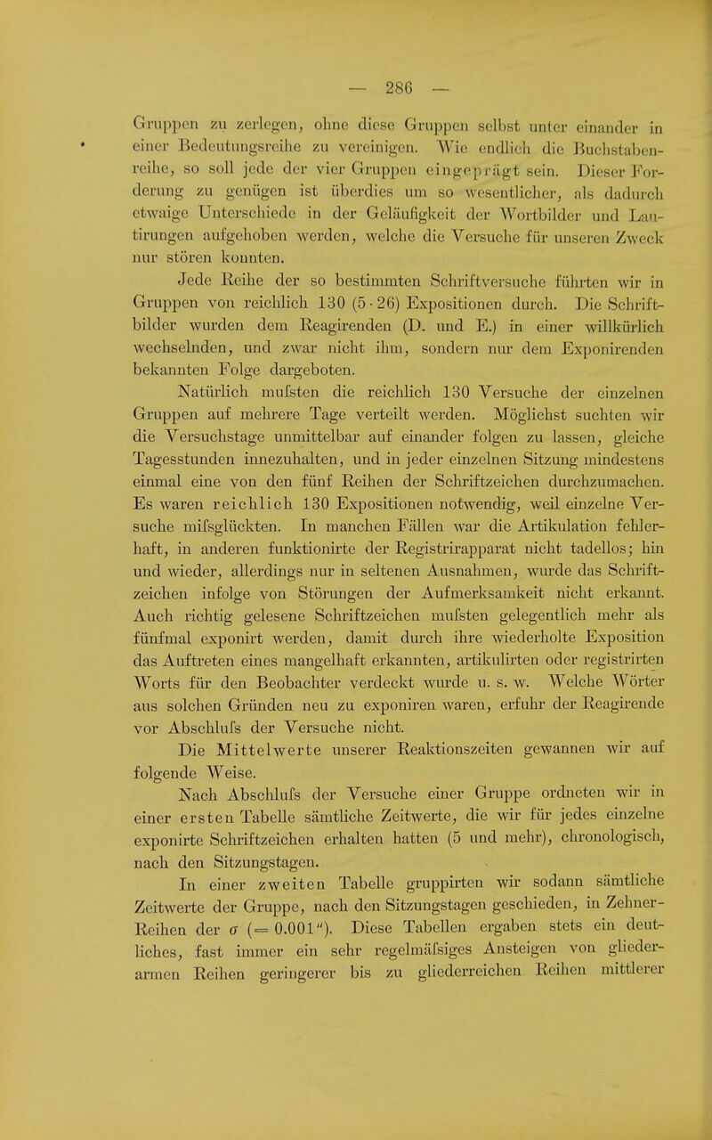 Gruppen zu zerlegen, ohne diese Gruppen selbst unter einander in einer Bedcutungsrcilie zu vereinigen. Wie endlich die liuchstaljen- reihe, so soll jede der vier Gruppen eingeprägt sein. Dieser For- derung zu genügen ist überdies um so wesentlicher, als dadurch etwaige Unterschiede in der Geläufigkeit der Wortbilder und Lau- tirungen aufgehoben werden, welche die Versuche für unseren Zweck nur stören konnten. Jede Reihe der so bestimmten Schriftversuche fühx-ten wir in Gruppen von reichlich 130 (5-26) Expositionen durch. Die Schrift- bilder wurden dem Reagirenden (D. und E.) in einer willkürlich wechsebiden, und zwar nicht ihm, sondern nur dem Exponirenden bekannten Folge dargeboten. Natürlich mufsten die reichlich 130 Versuche der einzelnen Gruppen auf mehrere Tage verteilt werden. Möglichst suchten wir die Versuchstage unmittelbar auf einander folgen zu lassen, gleiche Tagesstunden innezuhalten, und in jeder einzelnen Sitzung mindestens einmal eine von den fünf Reihen der Schriftzeichen durchzumachen. Es waren reichlich 130 Expositionen notwendig, weil einzelne Ver- suche mifsglückten. In manchen Fällen war die Artikulation fehler- haft, in anderen funktionirte der Registrirapparat nicht tadellos; hin und wieder, allerdings nur in seltenen Ausnahmen, wurde das Schrift^ zeichen infolge von Störungen der Aufmerksamkeit nicht erkannt. Auch richtig gelesene Schriftzeichen mufsten gelegentlich mehr als fünfmal exponirt werden, damit durch ihre wiederholte Exposition das Auftreten eines mangelhaft erkannten, artikulirten oder registrirten Worts für den Beobachter verdeckt wurde u. s. w. Welche Wörter aus solchen Gründen neu zu exponiren waren, erfuhr der Reagirende vor Abschlufs der Versuche nicht. Die Mittelwerte unserer Reaktionszeiten gewannen wir auf folgende Weise. Nach Abschlufs der Versuche einer Gruppe ordneten wir in einer ersten Tabelle sämtliche Zeitwerte, die w für jedes eiiizelne exponirte Schriftzeichen erhalten hatten (5 und mehr), chronologisch, nach den Sitzungstagen. In einer zweiten Tabelle gruppirten wir sodann sämtliche Zeitwerte der Gruppe, nach den Sitzungstagen geschieden, in Zehner- Reihen der o (=0.001). Diese Tabellen ergaben stets ein deut- liches, fast immer ein sehr regelmäfsiges Ansteigen von glieder- armen Reihen geringerer bis zu gliederreichen Reilien mittlerer