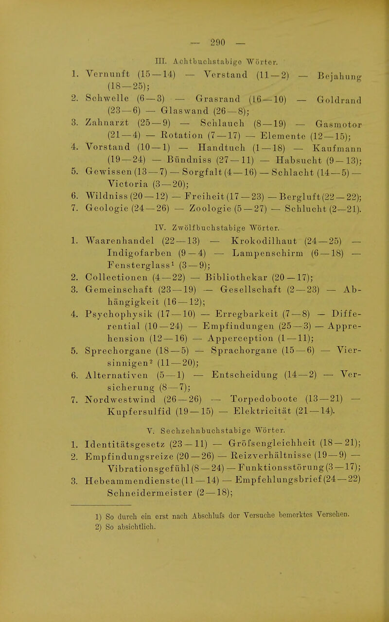 III. Achtbuchstabigo Wörter. 1. Vernunft (15 — 14) — Verstand (11 — 2) — Bejahung (18 — 25); 2. Schwelle (6 — 3) — Grasrand (16 — 10) — Goldrand (23 — 6) — Glaswand (26 — 8); 3. Zahnarzt (25 — 9) — Schlauch (8 — 19) — Gasmotor (21 — 4) — Rotation (7 — 17) — Elemente (12 — 15); 4. Vorstand (10 — 1) — Handtuch (1 — 18) — Kaufmann (19 — 24) — Bündniss (27—11) — Habsucht (9-13); 5. Gewissen (13 — 7) — Sorgfalt (4—16) — Schlacht (14 — 5) — Victoria (3 — 20); 6. Wildniss(20 —12) — Freiheit(17 —23) — Bergluft(22 —22); 7. Geologie (24 —26) — Zoologie (5 —27) — Schlucht (2—21). IV. Zwölf buchstabige Wörter. 1. Waarenhandel (22 — 13) — Krokodilhaut (24 — 25) — Indigofarben (9 — 4) — Lampenschirm (6 —18) — Fensterglassi (3 — 9); 2. Collectionen (4 — 22) — Bibliothekar (20 — 17); 3. Gemeinschaft (23 — 19) — Gesellschaft (2 — 23) — Ab- hängigkeit (16 —12); 4. Psychophysik (17 — 10) — Erregbarkeit (7 — 8) — Diffe- rential (10 — 24) — Empfindungen (25 — 3) — Appre- hension (12 —16) — Apperception (1 —11); 5. Sprechorgane (18 — 5) — Sprachorgane (15 — 6) — Vier- sinnigen^ (11 — 20); 6. Alternativen (5 — 1) — Entscheidung (14 — 2) — Ver- sicherung (8 — 7); 7. Nordwestwind (26 — 26) — Torpedoboote (13 — 21) — Kupfersulfid (19 — 15) — Elektricität (21 — 14). V. Sechzehnbuchstabige Wörter. 1. Identitätsgesetz (23 — 11) — Gröfsengleichheit (18—21); 2. Empfindungsreize (20 — 26) — Reizverhältnisse (19 — 9) — Vibrationsgefühl(8 —24) —Funktionsstörung (3 —17); 3. Hebeammendienste(ll —14) — Empfehlungsbrief(24 —22) Schneidermeister (2 —18); 1) So durcli ein erst nach Abschlufs der Versuche bemerktes Versehen. 2) So absichtlich.