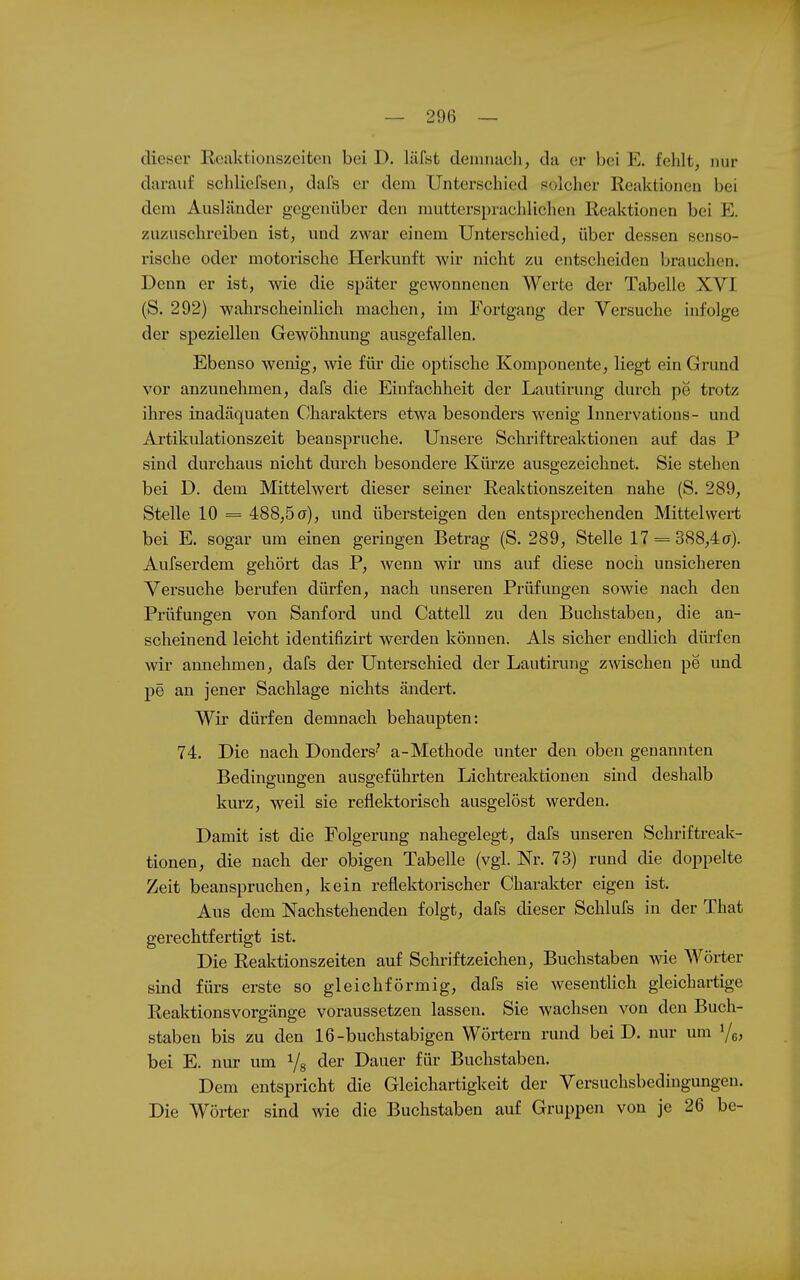 dieser Reaktionszeiten bei D. läfst demnach, da er bei E. felilt, nur darauf schliefsen, dafs er dem Unterschied polcher Reaktionen bei dem Ausländer gegenüber den muttersprachlichen Reaktionen bei E. zuzuschreiben ist, und zwar einem Unterschied, über dessen senso- rische oder motorische Herkunft wir nicht zu entscheiden brauchen. Denn er ist, wie die später gewonnenen Werte der Tabelle XVI (S. 292) wahrscheinlich machen, im Fortgang der Versuche infolge der speziellen Gewöhnung ausgefallen. Ebenso wenig, wie für die optische Komponente, liegt ein Grund vor anzunehmen, dafs die Einfachheit der Lautirung durch pe trotz ihres inadäquaten Charakters etwa besonders wenig Innervations- und Artikulationszeit beanspruche. Unsere Schriftreaktionen auf das P sind durchaus nicht durch besondere Kürze ausgezeichnet. Sie stehen bei D. dem Mittelwert dieser seiner Reaktionszeiten nahe (S. 289, Stelle 10 = 488,5er), und übersteigen den entsprechenden Mittelwert bei E. sogar um einen geringen Betrag (S. 289, Stelle 17 = 388,4(7). Aufserdem gehört das P, wenn wir uns auf diese noch unsicheren Versuche berufen dürfen, nach unseren Prüfmigen sowie nach den Prüfungen von Sanford und Cattell zu den Buchstaben, die an- scheinend leicht identifizirt werden können. Als sicher endlich dürfen wir annehmen, dafs der Unterschied der Lautirung zwischen pe und pe an jener Sachlage nichts ändert. Wir dürfen demnach behaupten: 74. Die nach Donders' a-Methode unter den oben genannten Bedingungen ausgeführten Lichtreaktionen sind deshalb kurz, weil sie reflektorisch ausgelöst werden. Damit ist die Folgerung nahegelegt, dafs unseren Schriftreak- tionen, die nach der obigen Tabelle (vgl. Nr. 73) rund die doppelte Zeit beanspruchen, kein reflektorischer Charakter eigen ist. Aus dem Nachstehenden folgt, dafs dieser Schlufs in der That gerechtfertigt ist. Die Reaktionszeiten auf Schriftzeichen, Buchstaben wie Wörter sind fürs erste so gleichförmig, dafs sie wesentlich gleichartige Reaktionsvorgänge voraussetzen lassen. Sie wachsen von den Buch- staben bis zu den 16-buchstabigen Wörtern rund bei D. nur um '/e; bei E. nur um Yg der Dauer für Buchstaben. Dem entspricht die Gleichartigkeit der Versuchsbedingungen. Die Wörter sind wie die Buchstaben auf Gruppen von je 26 be-