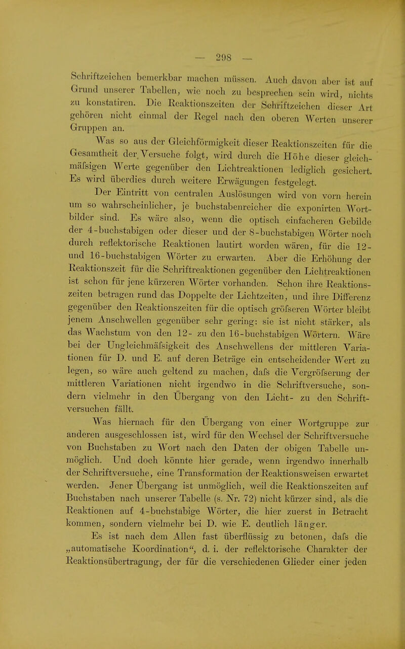 — 208 — Schriftzeichen bemerkbar machen müssen. Auch davon aber ist auf Grund unserer Tabellen, wie noch zu besprechen sein wird, nichts VAX konstatiren. Die Reaktionszeiten der Schriftzeichen dieser Art gehören nicht einmal der Regel nach den oberen Werten unserer Gruppen an. Was so aus der Gleichförmigkeit dieser Reaktionszeiten für die Gesamtheit der Versuche folgt, wird durch die Höhe dieser gleicli- mäfsigen Werte gegenüber den Lichtreaktionen lediglich gesichert. Es wird überdies durch weitere Erwägungen festgelegt. Der Eintritt von centralen Auslösungen svird von vorn herein um so wahrscheinlicher, je buchstabenreicher die exponirten Woi-t- bilder sind. Es wäre also, wenn die optisch einfacheren Gebilde der 4-buchstabigen oder dieser und der 8-buchstabigeu Wörter noch durch reflektorische Reaktionen lautirt worden wären, für die 12- und 16-buchstabigen Wörter zu erwarten. Aber die Erhöhung der Reaktionszeit für die Schriftreaktionen gegenüber den Lichtreaktionen ist schon für jene kürzeren Wörter vorhanden. Schon ihre Reaktions- zeiten betragen rund das Doppelte der Lichtzeiten, und ihre DiflFerenz gegenüber den Reaktionszeiten für die optisch gröfseren Wörter bleibt jenem Anschwellen gegenüber sehr gering: sie ist nicht stärker, als das Wachstum von den 12- zu den 16-buchstabigen Wörtern. Wäre bei der UngleichmäXsigkeit des Anschwellens der mittleren Varia- tionen für D. und E. auf deren Beträge ein entscheidender Wert zu legen, so wäre auch geltend zu machen, dafs die Vergröfserung der mittleren Variationen nicht irgendwo in die Schriftversuche, son- dern vielmehr in den Übergang von den Licht- zu den Schrift- versuchen fällt. Was hiernach für den Ubergang von einer Wortgruppe zur anderen ausgeschlossen ist, wird für den Wechsel der Schriftversuche von Buchstaben zu Wort nach den Daten der obigen Tabelle un- möglich. Und doch könnte hier gerade, wenn irgendwo innerhalb der Schriftversuche, eine Transformation der Reaktionsweisen erwartet werden. Jener Ubergang ist unmöglich, weil die Reaktionszeiten auf Buchstaben nach unserer Tabelle (s. Nr. 72) nicht kürzer sind, als die Reaktionen auf 4-buchstabige Wörter, die hier zuerst in Betracht kommen, sondern vielmehr bei D. wie E. deutlich länger. Es ist nach dem Allen fast überflüssig zu betonen, dafs die „automatische Koordination, d. i. der reflektorische Charakter der Reaktionsübertragung, der für die verschiedenen Glieder einer jeden