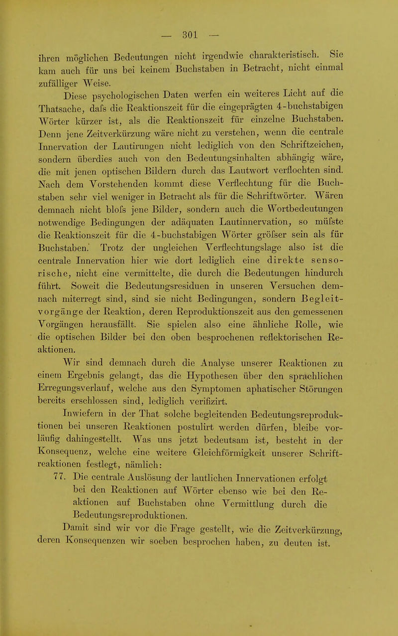 ihren möglichen Bedeutungen nicht irgendwie charakteristisch. Sie kam auch für uns bei keinem Buchstaben in Betracht, nicht einmal zufälliger Weise. Diese psychologischen Daten werfen ein weiteres Licht auf die Thatsache, dafs die Reaktionszeit für die eingeprägten 4-buchstabigen Wörter küi-zer ist, als die Reaktionszeit für einzelne Buchstaben. Denn jene Zeitverkürzung wäre nicht zu verstehen, wenn die centrale Innervation der Lautirungen nicht lediglich von den Schriftzeichen, sondern überdies auch von den Bedeutungsinhalten abhängig wäre, die mit jenen optischen Bildern durch das Lautwort verflochten sind. Nach dem Vorstehenden kommt diese Yerflechtung für die Buch- staben sehr viel weniger in Betracht als für die Schriftwörter. Wären demnach nicht blofs jene Bilder, sondern auch die Wortbedeutungen notwendige Bedingungen der adäquaten Lautinnervation, so müfste die Reaktionszeit für die 4-buchstabigen Wörter gröfser sein als für Buchstaben. Trotz der ungleichen Verflechtungslage also ist die centrale Lmervation hier wie dort lediglich eine direkte senso- rische, nicht eine vermittelte, die durch die Bedeutungen hindurch führt. Soweit die Bedeutungsresiduen in unseren Versuchen dem- nach miterregt sind, sind sie nicht Bedingungen, sondern Begleit- vorgänge der Reaktion, deren Reproduktionszeit aus den gemessenen Vorgängen herausfällt. Sie spielen also eine ähnliche Rolle, wie die optischen Bilder bei den oben besprochenen reflektoiischen Re- aktionen. Wir sind demnach durch die Analyse unserer Reaktionen zu einem Ergebnis gelangt, das die Hypothesen über den sprachlichen Erregungsverlauf, welche aus den Symptomen aphatischer Störungen bereits erschlossen sind, lediglich verifizu-t. Inwiefern in der That solche begleitenden Bedeutungsreproduk- tionen bei unseren Reaktionen postulirt werden dürfen, bleibe vor- läufig dahingestellt. Was uns jetzt bedeutsam ist, besteht in der Konsequenz, welche eine weitere Gleichförmigkeit unserer Schrift- reaktionen festlegt, nämlich: 77. Die centrale Auslösung der lautlichen Innervationen erfolgt bei den Reaktionen auf Wörter ebenso wie bei den Re- aktionen auf Buchstaben ohne Vermittlung durch die Bedeutungsreproduktionen. Damit sind wir vor die Frage gestellt, wie die Zeitverkürzung, deren Konsequenzen wir soeben besprochen haben, zu deuten ist.