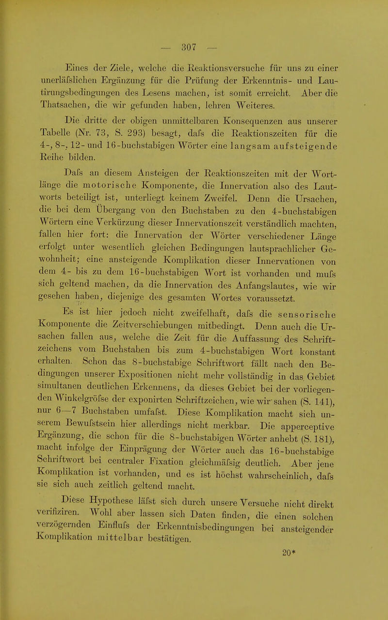 Eines der Ziele, welche die Keaktionsversuclie für uns zu einer unerläfsliclien Ergänzung für die Prüfung der Erkenntnis- und Lau- tirungsbedingungen des Lesens machen, ist somit erreicht. Aber die Thatsachen, die wir gefunden haben, lehren AYeiteres. Die dritte der obigen unmittelbaren Konsequenzen aus unserer Tabelle (Nr. 73, S. 293) besagt, dafs die Eeaktionszeiten für die 4-, 8-. 12- und 16-buchstabigen Wörter eine langsam aufsteigende Reihe bilden. Dafs an diesem Ansteigen der Reaktionszeiten mit der Wort- lünge die motorische Komponente, die Innervation also des Laut- worts beteiHgt ist, unterliegt keinem Zweifel. Denn die Ursachen, die bei dem Übergang von den Buchstaben zu den 4-buchstabigen Wörtern eine Verkürzung dieser Innervationszeit verständlich machten, fallen hier fort: die Innervation der Wörter verscliiedener Länge erfolgt unter wesentlich gleichen Bedingungen lautsprachlicher Ge- wohnheit; eine ansteigende Komphkation dieser Innervationen von dem 4- bis zu dem 16-buchstabigen Wort ist vorhanden und mufs sich geltend machen, da die Innervation des Anfangslautes, wie wir gesehen haben, diejenige des gesamten Wortes voraussetzt. Es ist hier jedoch nicht zweifelhaft, dafs die sensorische Komponente die Zeitverschiebungen mitbedingt. Denn auch die Ur- sachen fallen aus, welche die Zeit für die Auffassung des Schrift- zeichens vom Buchstaben bis zum 4-buchstabigen Wort konstant erhalten. Schon das 8-buchstabige Schriftwort fällt nach den Be- dingungen unserer Expositionen nicht mehr vollständig in das. Gebiet simultanen deutlichen Erkennens, da dieses Gebiet bei der vorliegen- den Winkelgröfse der exponirten Schriftzeiclien, wie wir sahen (S. 141), nur 6—7 Buchstaben umfafst. Diese Komplikation macht sich un- serem Bewufstsein hier allerdings nicht merkbar. Die apperceptive Ergänzung, die schon für die 8-buchstabigen Wörter anhebt (S. 181), macht infolge der Einprägung der Wörter auch das 16-buchstabige' Schriftwort bei centraler Fixation gleichmäfsig deutlich. Aber jene Komplikation ist vorhanden, und es ist höchst wahi-scheinlich, dafs sie sich auch zeitlich geltend macht. Diese Hypothese läfst sich durch unsere Versuche nicht direkt verifiziren. Wohl aber lassen sich Daten finden, die einen solchen verzögernden Einflufs der Erkenntnisbedingungen bei ansteigender Kompliltation mittelbar bestätigen. 20*