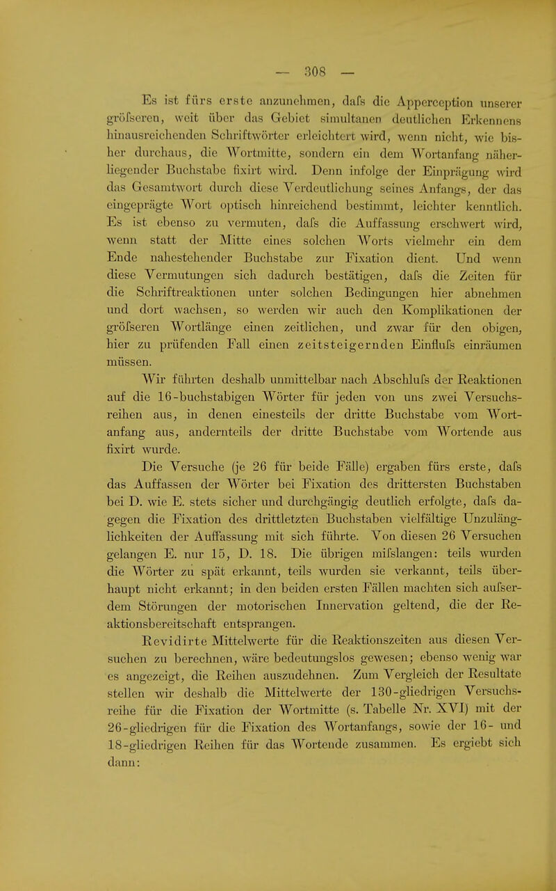 Es ist fürs erste anzunehmen, dafs die Apperception unserer gröfscren, weit über das Gebiet simultanen deutlichen Hlrkennens hinausreichenden Schriftwörtcr erleichtert wird, wenn nicht, wie bis- her durchaus, die Wortmitte, sondern ein dem Wortanfang näher- liegender Buchstabe fixirt wird. Dejin infolge der Einprägung wii-d das Gesamtwort durch diese Verdeutlichung seines Anfangs, der das eingeprägte Wort optisch hinreichend bestimmt, leichter kenntlich. Es ist ebenso zu vermuten, dafs die Auffassung erschwert wird, wenn statt der Mitte eines solchen AVorts vielmehr ein dem Ende nahestehender Buchstabe zur Fixation dient. Und wenn diese Vermutungen sich dadurch bestätigen, dafs die Zeiten für die Schriftreaktionen unter solchen Bedingungen hier abnehmen und dort wachsen, so werden wir auch den Komplikationen der gröfscren Wortlänge einen zeitlichen, und zwar für den obigen, hier zu prüfenden Fall einen zeitsteigernden Einflufs einräumen müssen. Wir führten deshalb unmittelbar nach Abschlufs der Reaktionen auf die 16-buchstabigeu Wörter für jeden von uns zwei Versuchs- reihen aus, in denen einesteils der dritte Buchstabe vom Wort- anfang aus, andernteils der dritte Buchstabe vom Wortende aus fixirt wurde. Die Versuche (je 26 für beide Fälle) ergaben fürs erste, dafs das Auffassen der Wörter bei Fixation des drittersten Buchstaben bei D. wie E. stets sicher und durchgängig deutlich erfolgte, dafs da- gegen die Fixation des drittletzten Buchstaben vielfältige Unzuläng- lichkeiten der Auffassung mit sich führte. Von diesen 26 Versuchen gelangen E. nur 15, D. 18. Die übrigen mifslangen: teils wurden die Wörter zii spät erkannt, teils wurden sie verkannt, teils über- haupt nicht erkannt; in den beiden ersten Fällen machten sich aufser- dem Störungen der motorischen Innervation geltend, die der Re- aktionsbereitschaft entsprangen. Revidirte Mittelwerte für die Reaktionszeiten aus diesen Ver- suchen zu berechnen, wäre bedeutmigslos gewesen; ebenso wenig war es angezeigt, die Reilien auszudehnen. Zum Vergleich der Resultate stellen wir deshalb die Mittelwerte der 130-gliedrigen Versuchs- reihe für die Fixation der Wortmitte (s. Tabelle Nr. XVI) mit der 26-glicdrigen für die Fixation des Wortanfangs, sowie der 16- und 18-gliedrigen Reihen für das Wortende zusammen. Es ergiebt sich dann: