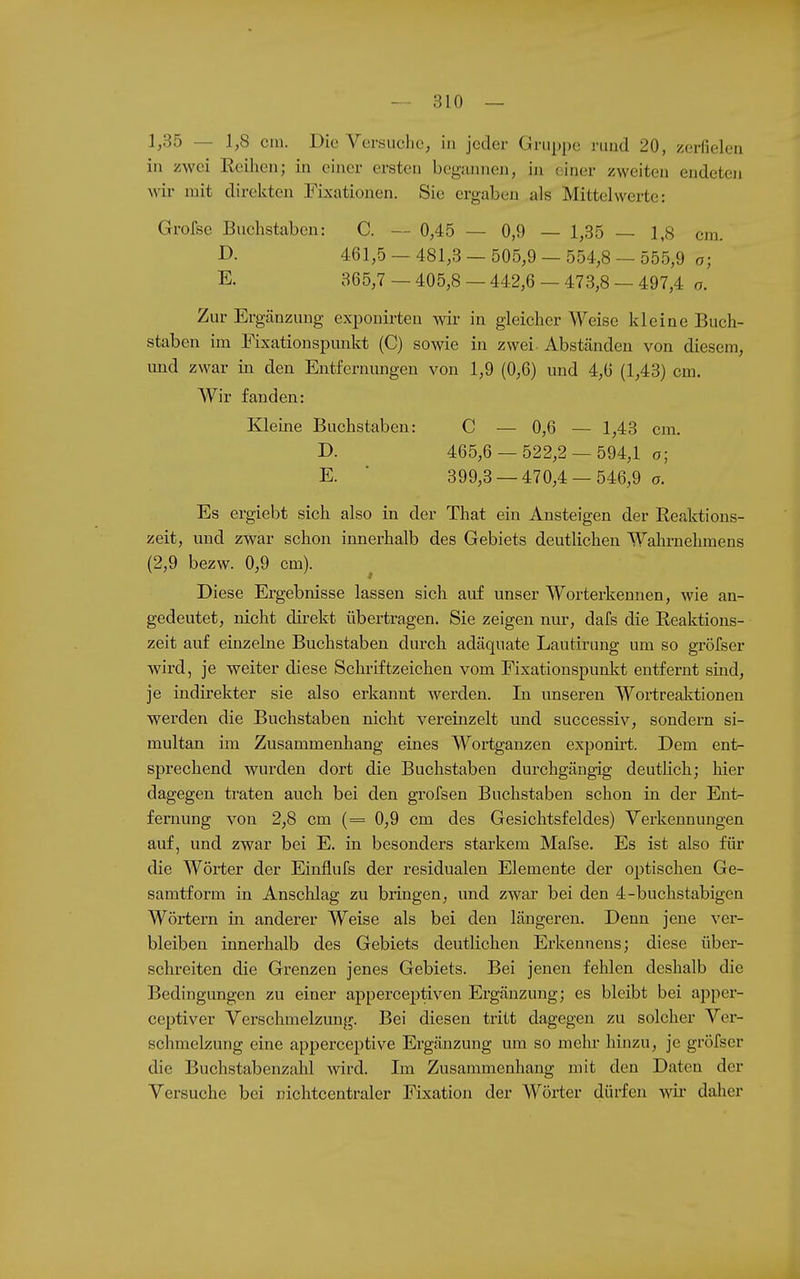 1,35 — 1,8 CHI. Die Versuche, in jeder Gruppe ruud 20, zerfielen in zwei Reihen; in einer ersten begannen, in einer zweiten endeten wii- mit direkten Fixationen. Sie ergaben als Mittelwerte: Grofse Buchstaben: C. — 0,45 — 0,9 — 1,35 — 1,8 cm. JD- 461,5 — 481,3 — 505,9 — 554,8 — 555,9 o; E. 365,7 — 405,8 — 442,6 — 473,8 — 497,4 o. Zur Ergänzung exponirteu wiv in gleicher Weise kleine Buch- staben im Fixationspunkt (C) sowie in zwei- Abständen von diesem, und zwar in den Entfernungen von 1,9 (0,6) und 4,6 (1,43) cm. Wir fanden: Kleine Buchstaben: C — 0,6 — 1,43 cm. D. 465,6 — 522,2 — 594,1 o; E. ■ 399,3 — 470,4 — 546,9 o. Es ergiebt sich also in der That ein Ansteigen der Reaktions- zeit, und zwar schon innerhalb des Gebiets deutlichen Wahrnehmens (2,9 bezw. 0,9 cm). Diese Ergebnisse lassen sich auf unser Worterkennen, wie an- gedeutet, nicht direkt übertragen. Sie zeigen nur, dafs die Reaktions- zeit auf einzelne Buchstaben durch adäquate Lautirung um so gröfser wird, je weiter diese Schriftzeichen vom Fixationspunkt entfernt sind, je indirekter sie also erkannt werden. In unseren Wortreaktionen werden die Buchstaben nicht vereinzelt und successiv, sondern si- multan im Zusammenhang eines Wortgauzen exponirt. Dem ent- sprechend wurden dort die Buchstaben durchgängig deutlich; hier dagegen traten auch bei den grofsen Buchstaben schon in der Ent- fernung von 2,8 cm (= 0,9 cm des Gesichtsfeldes) Verkennungen auf, und zwar bei E. in besonders starkem Mafse. Es ist also für die Wörter der Einflufs der residualen Elemente der optischen Ge- samtform in Anschlag zu bringen, und zwar bei den 4-buclistabigen Wörtern in anderer Weise als bei den längeren. Denn jene ver- bleiben innerhalb des Gebiets deutlichen Erkennens; diese über- schreiten die Grenzen jenes Gebiets. Bei jenen fehlen deshalb die Bedingungen zu einer apperceptiven Ergänzung; es bleibt bei apper- ceptiver Verschmelzung. Bei diesen tritt dagegen zu solcher Ver- schmelzung eine apperceptive Ergänzung um so melu- hinzu, je gröfser die Buchstabenzahl wird. Im Zusammenhang mit den Daten der Versuche bei nichtcentraler Fixation der Wörter dürfen wii' daher