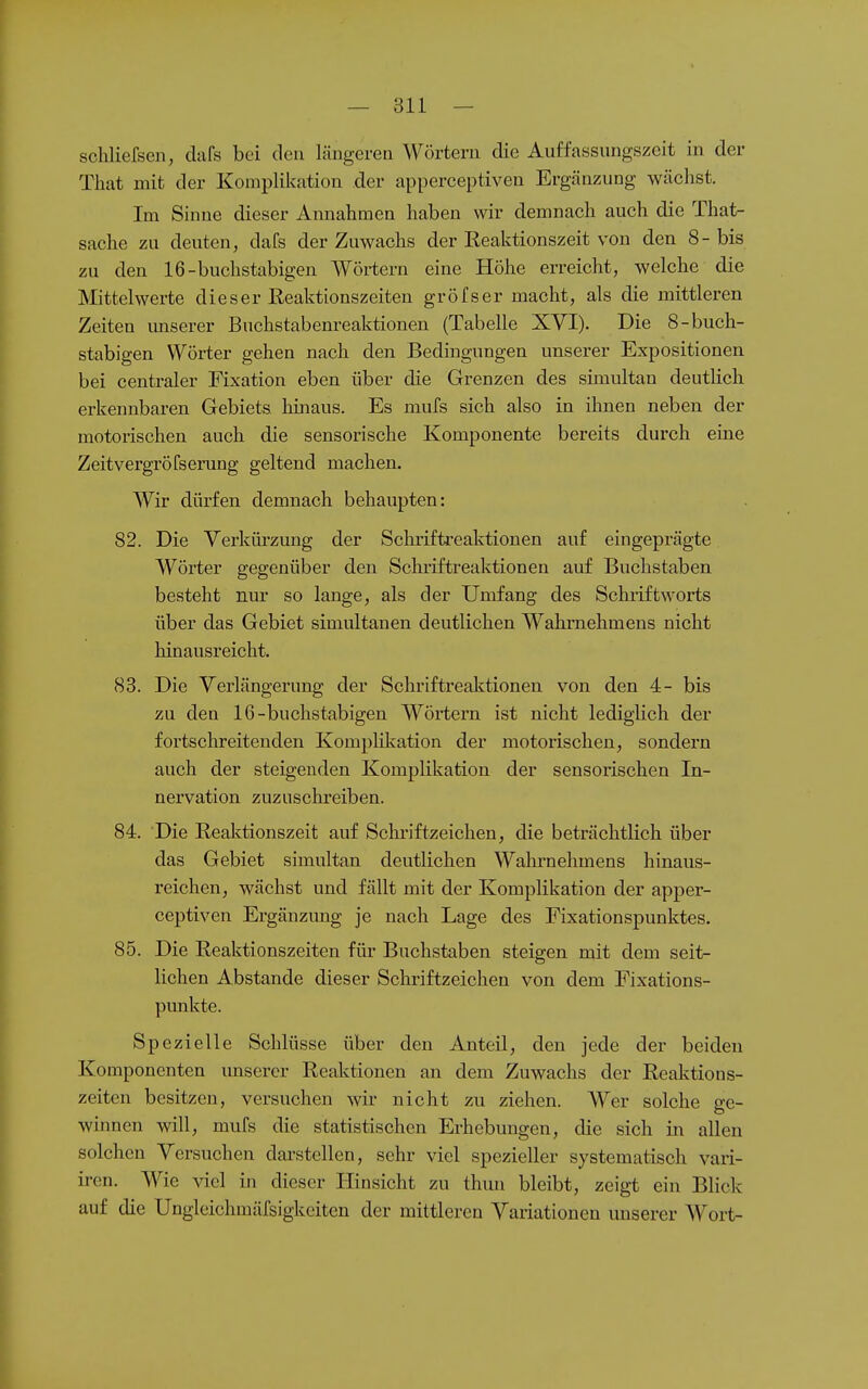 schliefsen, dafs bei den längeren Wörtern die Auffassiingszeit in der That mit der Komplikation der apperceptiven Ergänzung wächst. Im Sinne dieser Annahmen haben wir demnach auch die That- sache zu deuten, dafs der Zuwachs der Eeaktionszeit von den 8-bis zu den 16-buchstabigen Wörtern eine Höhe erreicht, welche die Mittelwerte dieser Keaktionszeiten gröfser macht, als die mittleren Zeiten imserer Buchstabenreaktionen (Tabelle XVI). Die 8-buch- stabigen Wörter gehen nach den Bedingungen unserer Expositionen bei centraler Fixation eben über die Grenzen des simultan deutlich erkennbaren Gebiets hinaus. Es mufs sich also in ihnen neben der motorischen auch die sensorische Komponente bereits durch eine Zeitvergröfserung geltend machen. Wir dürfen demnach behaupten: 82. Die Verkürzung der Schrifti-eaktionen auf eingeprägte Wörter gegenüber den Schriftreaktionen auf Buchstaben besteht nur so lange, als der Umfang des Schriftworts über das Gebiet simultanen deutlichen Wahrnehmens nicht hinausreicht. 83. Die Verlängerung der Schriftreaktionen von den 4- bis zu den 16-buchstabigen Wörtern ist nicht lediglich der fortschreitenden Komplikation der motorischen, sondern auch der steigenden Komplikation der sensorischen In- nervation zuzuschreiben. 84. Die Reaktionszeit auf Schi'iftzeichen, die beträchtlich über das Gebiet simultan deutlichen Wahrnehmens hinaus- reichen, wächst und fällt mit der Komplikation der apper- ceptiven Ergänzung je nach Lage des Fixationspunktes. 85. Die Reaktionszeiten für Buchstaben steigen mit dem seit- lichen Abstände dieser Schriftzeichen von dem Fixations- punkte. Spezielle Schlüsse über den Anteil, den jede der beiden Komponenten unserer Reaktionen an dem Zuwachs der Reaktions- zeiten besitzen, versuchen wir nicht zu ziehen. Wer solche ge- winnen will, mufs die statistischen Erhebungen, die sich in allen solchen Versuchen darstellen, sehr viel spezieller systematisch vari- iren. Wie ^dcl in dieser Hinsicht zu thun bleibt, zeigt ein Blick auf die Ungleichmäisigkeitcn der mittleren Variationen unserer Wort-