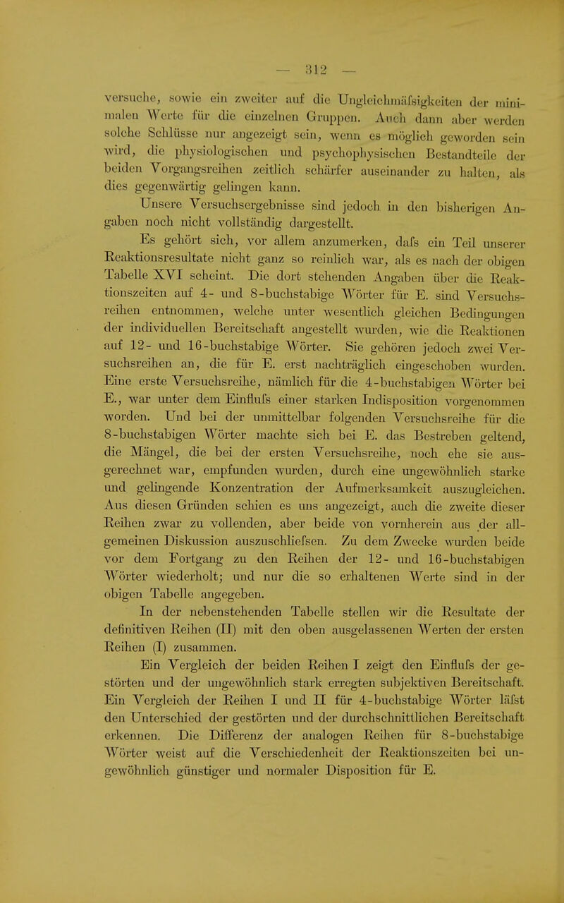 — ni2 — versuche, sowie ein zweitei- auf die Uiigleiclniiäfsigkeiteu der luirii- niiileu Werte für die eiuzeluen Gruppen. Aiicli dann aber werden solche Schlüsse nur angezeigt sein, wenn es möglich geworden sein wird, die physiologischen und psychophysischen Bestandteile der beiden Vorgangsreihen zeitlich schärfer auseinander zu halten, als dies gegenwärtig gelingen kann. Unsere Versuehsergebnisse sind jedoch in den bisherigen An- gaben noch nicht vollständig dargestellt. Es gehört sich, vor allem anzumerken, dafs ein Teil unserer Reaktionsresultate nicht ganz so reinlich war, als es nach der obigen Tabelle XVI scheint. Die dort stehenden Angaben über die Reak- tionszeiten auf 4- und 8-buchstabige Wörter für E. sind Versuchs- reilien entnommen, welche unter wesentlich gleichen Bedingungen der individuellen Bereitschaft angestellt wmxlen, wie die Reaktionen auf 12- und 16-buchstabige Wörter. Sie gehören jedoch zwei Ver- suchsreihen an, die für E. erst nachträglich eingeschoben wrden. Eine erste Versuchsreihe, nämlich füi- die 4-buchstabigen Wörter bei E., war unter dem Einflufs einer starken Indisposition vorgenommen worden. Und bei der unmittelbar folgenden Versuchsreihe für die 8-buchstabigen Wörter machte sich bei E. das Bestreben geltend, die Mängel, die bei der ersten Versuchsreihe, noch ehe sie aus- gereclinet war, empfunden wurden, durch eine imgewöhnlich starke und gelingende Konzentration der Aufmerksamkeit auszugleichen. Aus diesen Gründen scliien es uns angezeigt, auch die zweite dieser Reihen zwar zu vollenden, aber beide von vornherein, aus der all- gemeinen Diskussion auszuschliefsen. Zu dem Zwecke wurden beide vor dem Fortgang zu den Reihen der 12- und 16-buchstabigen Wörter wiederholt; und nur die so erhaltenen Werte sind in der obigen Tabelle angegeben. In der nebenstehenden Tabelle stellen wir die Resultate der definitiven Reihen (II) mit den oben ausgelassenen Werten der ersten Reihen (I) zusammen. Ein Vergleich der beiden Reihen I zeigt den Emflufs der ge- störten und der ungewöhnlich stark erregten subjektiven Bereitschaft. Ein Vergleich der Reüien I und II für 4-buchstabige Wörter läfst den Unterschied der gestörten und der dui'chschnittlichen Bereitschaft erkennen. Die Differenz der analogen Reihen für 8-buchstabige Wörter weist auf die Verscliiedenheit der Reaktionszeiten bei un- gewöhnlich günstiger und normaler Disposition für E.
