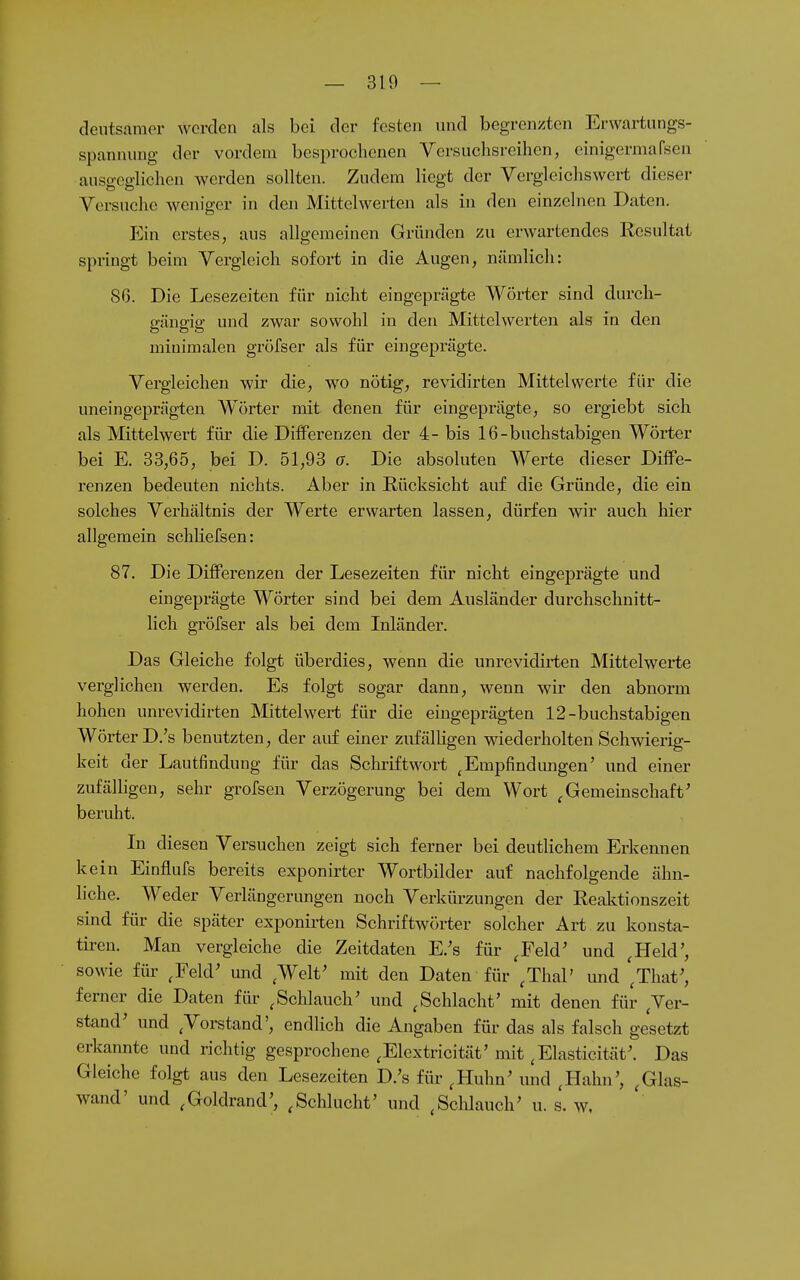 deutsamor werden als bei der festen und begrenzten Erwartungs- spanuung der vordem besprochenen Versuchsreihen, einigermafsen ausgeglichen werden sollten. Zudem liegt der Vergleichswert dieser Versuche weniger in den Mittelwerten als in den einzelnen Daten. Ein erstes, aus allgemeinen Gründen zu erwartendes Resultat springt beim Vergleich sofort in die Augen, nämlich: 8ß. Die Lesezeiten für nicht eingeprägte Wörter sind durch- ffänffip- und zwar sowohl in den Mittelwerten als in den minimalen gröfser als für eingeprägte. Vergleichen wir die, wo nötig, revidirten Mittelwerte für die uneingeprägten Wörter mit denen für eingeprägte, so ergiebt sich als Mittelwert für die Differenzen der 4- bis 16-buchstabigen Wörter bei E. 33,65, bei D. 51,93 o. Die absoluten Werte dieser Diffe- renzen bedeuten nichts. Aber in Rücksicht auf die Gründe, die ein solches Verhältnis der Werte erwarten lassen, dürfen wir auch hier allgemein schliefsen: 87. Die Differenzen der Lesezeiten für nicht eingeprägte und eingeprägte Wörter sind bei dem Ausländer durchschnitt- lich gröfser als bei dem Inländer. Das Gleiche folgt überdies, wenn die unrevidirten Mittelwerte verglichen werden. Es folgt sogar dann, wenn wir den abnorm hohen unrevidirten Mittelwert für die eingeprägten 12-buchstabigen Wörter D.'s benutzten, der auf einer zufälHgen wiederholten Schwierig- keit der Lautfindung für das Schriftwort ^Empfindungen' und einer zufälligen, sehr grofsen Verzögerung bei dem Wort ^Gemeinschaft^ beruht. In diesen Versuchen zeigt sich ferner bei deutlichem Erkennen kein Einflufs bereits exponirter Wortbilder auf nachfolgende ähn- liche. Weder Verlängerungen noch Verkürzungen der Reaktionszeit sind für die später exponirteu Schriftwörter solcher Art zu konsta- tiren. Man vergleiche die Zeitdateu E.'s für ^Feld' und ^Held', sowie für ^Feld' und ^Welt' mit den Daten für ^ThaP und '^That^ ferner die Daten für ^Schlauch' und ^Schlacht' mit denen für Ver- stand' und ^Vorstand', endlich die Angaben für das als falsch gesetzt erkannte und richtig gesprochene .Elextricität' mit ^Elasticität'. Das Gleiche folgt aus den Lesezeiten D.'s für ,Huhn' und ^Hahn', , Glas- wand' und ,Goldrand', ,Schlucht' und ^Schlauch' u. s. w.