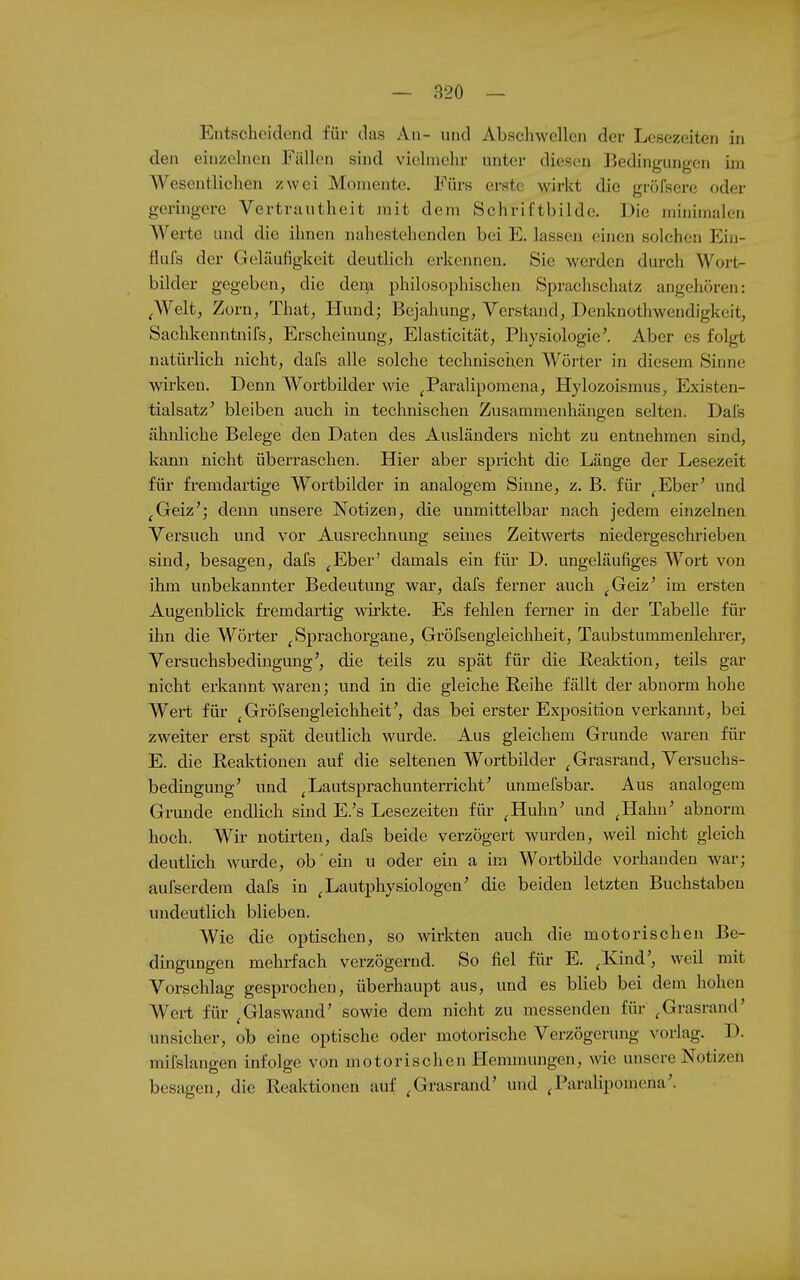 Entscheidend für das An- und Abschwellen der Lesezeiten in den einzelnen Fällen sind vielmehr unter diesen Bedingungen im Wesentlichen zwei Momente. Fürs erste wirkt die gröfsere oder geringere Vertrautheit mit dem Schriftbilde. Die minimalen Werte und die ihnen nahestehenden bei E. lassen einen solchen Ein- flufs der Geläufigkeit deutlich erkennen. Sie werden durch Wort- bilder gegeben, die dei^n philosophischen Sprachschatz angehören: ^Welt, Zorn, That, Hund; Bejahung, Verstand, Denknothwendigkcit, Sachkenntnifs, Erscheinung, Elasticität, Pllysiologie^ Aber es folgt natürlich nicht, dafs alle solche technischen Wörter in diesem Sinne wirken. Denn Wortbilder wie ^Paralipomena, Hylozoismus, Existen- tialsatz' bleiben auch in technischen Zusammenhängen selten. Dal's ähnliche Belege den Daten des Ausländers nicht zu entnehmen sind, kann nicht überraschen. Hier aber spricht die Länge der Lesezeit für fremdartige Wortbilder in analogem Sinne, z. B. für ^Eber' und ^Geiz'; denn unsere Notizen, die unmittelbar nach jedem einzelnen Versuch und vor Ausrechnung seines Zeitwerts niedergeschrieben sind, besagen, dafs ^Eber' damals ein für D. ungeläufiges Wort von ihm unbekannter Bedeutung war, dafs ferner auch ^Geiz' im ersten Augenblick fremdartig wirkte. Es fehlen ferner in der Tabelle für ihn die Wörter ^Sprachorgane, Gröfsengieichheit, Taubstummenlehrer, Versuchsbedingung', die teils zu spät für die Realction, teils gar nicht erkannt waren; und in die gleiche Reihe fällt der abnorm hohe Wert für ^Gröfsengieichheit', das bei erster Exposition verkamit, bei zweiter erst spät deutlich wurde. Aus gleichem Grunde waren für E. die Reaktionen auf die seltenen Wortbilder ^ Grasrand, Vex'suchs- bedingung' und ^Lautsprachunterricht' unmefsbar. Aus analogem Grunde endlich sind E.'s Lesezeiten für ^Huhn' und ^Hahn' abnorm hoch. Wir notirten, dafs beide verzögert wurden, weil nicht gleich deutlich wurde, ob' ein u oder ein a im Wortbüde vorhanden war; aufserdem dafs in ^Lautphysiologen' die beiden letzten Buchstaben undeutlich blieben. Wie die optischen, so wirkten auch die motorischen Be- dingungen mehrfach verzögernd. So fiel für E. ^Kind', weil mit Vorschlag gesprochen, überhaupt aus, und es blieb bei dem hohen Wert für ^Glaswand' sowie dem nicht zu messenden für ^Grasrand' unsicher, ob eine optische oder motorische Verzögerung vorlag. D. mifslangen infolge von motorischen Hemmungen, wie unsere Notizen besagen, die Reaktionen auf ^Grasrand' und ^Paralipomena'.