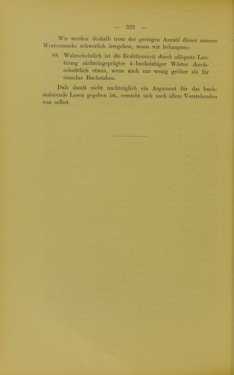 Wir werden deshalb trotz der geringen Anzahl dieser unserer Woi-tversuche schwerlich irregehen, wenn wir behaui)ten: 88. Walu-scheinlich ist die Reaktionszeit durch adäquate Lau- tirung nichteingcprägter 4-buchstabiger Wörter durcli- schnittlich etwas, wenn auch nur wenig gröfser als für einzelne Buchstaben. Dafs damit nicht nachträglich ein Argument für das buch- stabirende Lesen gegeben ist, versteht sich nach allem Vorstehenden von selbst.