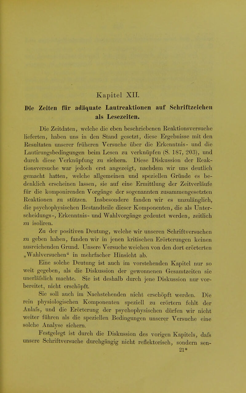 Kapitel XIL Die Zeiten für adäquate Lautreaktioneii auf Schriftzeiclien als Lesezeiten. Die Zeitdaten, welche die eben beschriebenen Reaktionsversuche lieferten, haben uns in den Stand gesetzt, diese Ergebnisse mit den Resultaten unserer früheren Versuche über die Erkenntnis- und die Lautirungsbedingungen beim Lesen zu verknüpfen (S. 187, 203), und durch diese Verknüpfung zu sichern. Diese Diskussion der Reak- tionsversuche war jedoch erst angezeigt, nachdem wir uns deuthch gemacht hatten, welche allgemeinen und speziellen Gründe es be- denklich erscheinen lassen, sie auf eine Ermittlung der Zeitverläufe für die komponirenden Vorgänge der sogenannten zusammengesetzten Reaktionen zu stützen. Lisbesondere fanden wir es unzulänglich, die psychophysischen Bestandteile dieser Komponenten, die als Unter- scheidungs-, Erkenntnis- und Wahl Vorgänge gedeutet werden, zeitlich zu isolireu. Zu der positiven Deutung, welche wir unseren Schriftversuchen zu geben haben, fanden wir in jenen kritischen Erörterungen keinen ausreichenden Grund. Unsere Versuche weichen von den dort erörterten „Wahlversuchen in mehrfacher Hinsicht ab. Eine solche Deutung ist auch im vorstehenden Kapitel nur so weit gegeben, als die Diskussion der gewonnenen Gesamtzeiten sie unerläfslich machte. Sie ist deshalb durch jene Diskussion nur vor- bereitet, nicht erschöpft. Sie soll auch im Nachstehenden nicht erschöpft werden. Die rein physiologischen Komponenten speziell zu erörtern fehlt der Anlafs, und die Erörterung der psychophysischen dürfen wir nicht weiter führen als die speziellen Bedingungen unserer Versuche eine solche Analyse sichern. Festgelegt ist durch die Diskussion des vorigen Kapitels, dafs unsere Schriftversuche durchgängig nicht reflektorisch, sondern sen- 21*