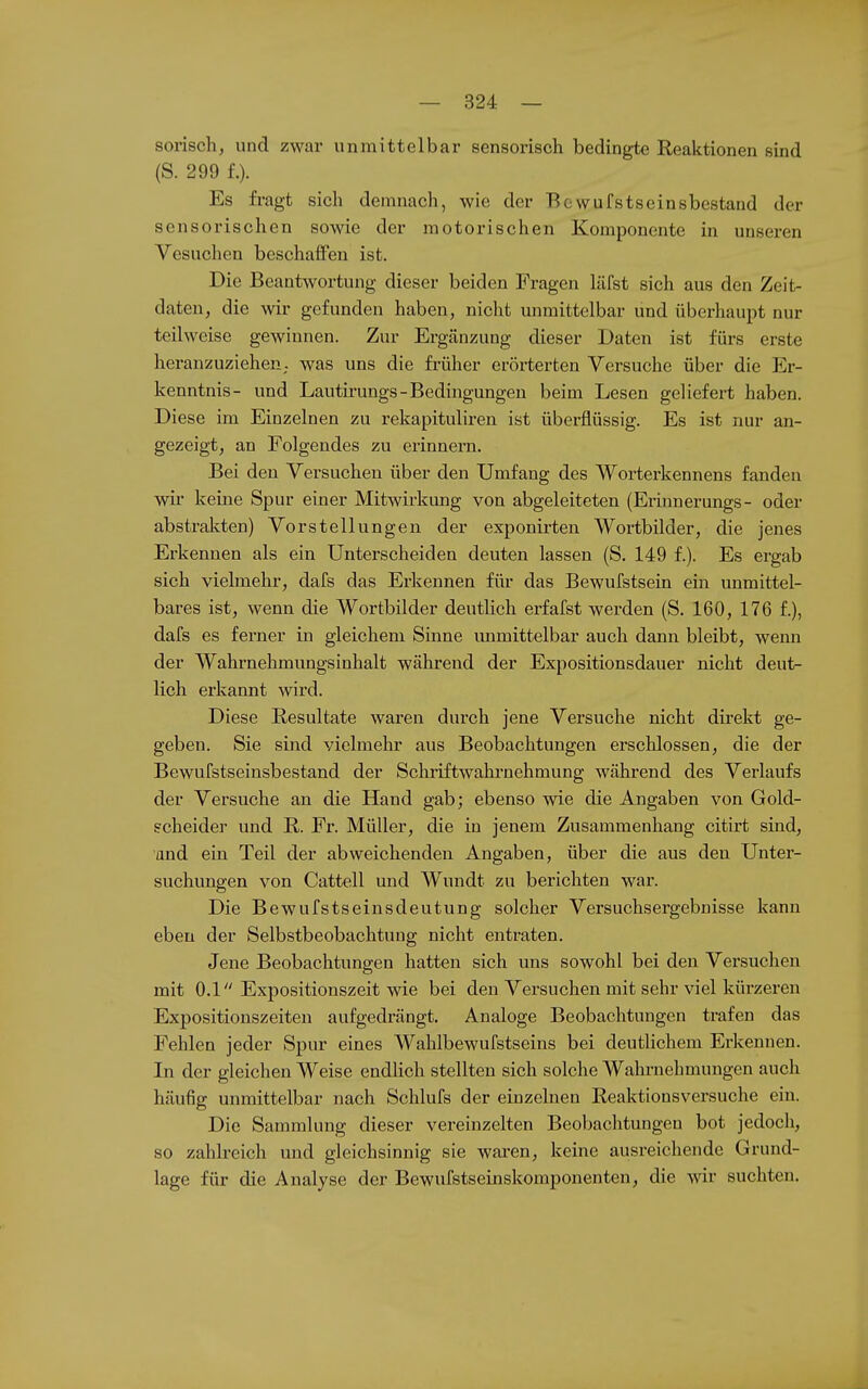 sorisch, und zwar unmittelbar sensorisch bedingte Reaktionen sind (S. 299 f.). Es fragt sich demnach, wie der Bewufstseinsbestand der sensorischen sowie der motorischen Komponente in unseren Vesuchen beschaffen ist. Die Beantwortung dieser beiden Fragen läfst sich aus den Zeit- daten, die wir gefunden haben, nicht unmittelbar und überhaupt nur teilweise gewinnen. Zur Ergänzung dieser Daten ist fürs erste heranzuziehen,, was uns die früher eröi-terten Versuche über die Er- kenntnis- und Lautirungs-Bedingungen beim Lesen geliefert haben. Diese im Einzelnen zu rekapituliren ist überflüssig. Es ist nur an- gezeigt, an Folgendes zu erinnern. Bei den Versuchen über den Umfang des Worterkennens fanden wir keine Spur einer Mitwirkimg von abgeleiteten (Erinnerungs- oder abstrakten) Vorstellungen der exponirten Wortbilder, die jenes Erkennen als ein Unterscheiden deuten lassen (S. 149 f.). Es ergab sich vielmehr, dafs das Erkennen für das Bewufstsein ein unmittel- bares ist, wenn die Wortbilder deutlich erfafst werden (S. 160, 176 f.), dafs es ferner in gleichem Sinne mimittelbar auch dann bleibt, wenn der Wahrnehmungsinhalt während der Expositionsdauer nicht deut^ lieh erkannt wird. Diese Resultate waren durch jene Versuche nicht direkt ge- geben. Sie sind vielmehr aus Beobachtungen erschlossen, die der Bewufstseinsbestand der Schriftwahrnehmung während des Verlaufs der Versuche an die Hand gab; ebenso wie die Angaben von Gold- scheider und R. Fr. Müller, die in jenem Zusammenhang citirt sind, and ein Teil der abweichenden Angaben, über die aus den Unter- suchungen von Cattell und Wundt zu berichten war. Die Bewufstseinsdeutung solcher Versuchsergebnisse kann eben der Selbstbeobachtung nicht entraten. Jene Beobachtungen hatten sich uns sowohl bei den Versuchen mit 0.1 Expositionszeit wie bei den Versuchen mit sehr viel kürzeren Expositionszeiten aufgedrängt. Analoge Beobachtungen trafen das Fehlen jeder Spur eines Wahlbewufstseins bei deutlichem Erkennen. In der gleichen Weise endlich stellten sich solche Wahrnehmungen auch häufig unmittelbar nach Schlufs der einzelnen Reaktionsversuche ein. Die Sammlung dieser vereinzelten Beobachtungen bot jedoch, so zahlreich und gleichsinnig sie waren, keine ausreichende Grund- lage für die Analyse der Bewufstseinskomponenten, die wir suchten.