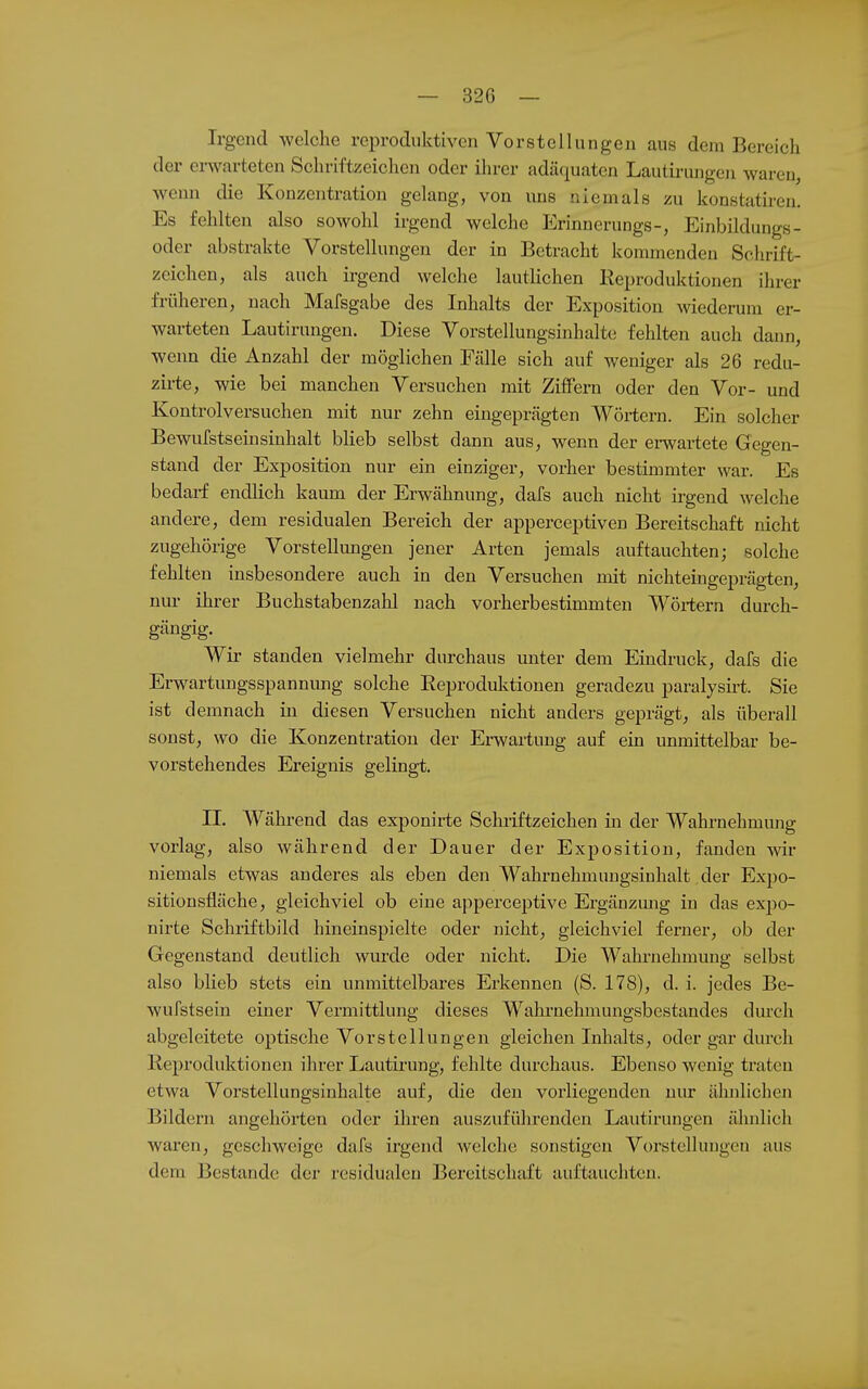 Irgend welche reproduktiven Vorstellungen aus dem Bereich der erwarteten Schriftzeichen oder ihrer adäquaten Lautii-ungen waren, wenn die Konzentration gelang, von uns niemals zu konstatiren. Es fehlten also sowohl irgend welche Erinnerungs-, Einbildiangs- oder abstrakte Vorstellungen der in Betracht kommenden Schrift- zeichen, als auch irgend welche lautlichen Eeproduktionen ihrer früheren, nach Mafsgabe des Inhalts der Exposition wiederum er- warteten Lautirungen. Diese Vorstellungsinhalte fehlten auch dann, wenn die Anzahl der möglichen Fcälle sich auf weniger als 26 redu- zirte, wie bei manchen Versuchen mit ZiflFern oder den Vor- und Kontroiversuchen mit nur zehn eingeprägten Wörtern. Ein solcher Bewufstseinsinhalt blieb selbst dann aus, wenn der erwartete Gegen- stand der Exposition nur ein einziger, vorher bestimmter war. Es bedarf endlich kaum der Erwähnung, dafs auch nicht irgend welche andere, dem residualen Bereich der apperceptiven Bereitschaft nicht zugehörige Vorstellungen jener Arten jemals auftauchten; solche fehlten insbesondere auch in den Versuchen mit nichteingeprägten, nur ihrer Buchstabenzahl nach vorherbestimmten Wörtern durch- gängig. Wir standen vielmehr durchaus unter dem Eindruck, dafs die Erwartungsspannimg solche Eeproduktionen geradezu paralysirt. Sie ist demnach in diesen Versuchen nicht anders geprägt, als überall sonst, wo die Konzentration der Erwartung auf ein unmittelbar be- vorstehendes Ereignis gelingt. II. Während das exponirte Schriftzeichen in der Wahrnehmung vorlag, also während der Dauer der Exposition, fanden w niemals etwas anderes als eben den Wahrnehmimgsinhalt der Expo- sitionsfläche, gleichviel ob eine apperceptive Ergänzmig in das expo- nirte Schriftbild hineinspielte oder nicht, gleichviel ferner, ob der Gegenstand deutlich wurde oder nicht. Die Wahrnehmung selbst also blieb stets ein unmittelbares Erkennen (S. 178), d. i. jedes Be- wufstsein einer Vermittlung dieses Wahrnehmungsbestandes durch abgeleitete optische Vorstellungen gleichen Inhalts, oder gar durch Reproduktionen ihrer Lautirimg, fehlte durchaus. Ebenso wenig traten etwa Vorstellungsinhalte auf, die den vorliegenden nur älmlichen Bildern angehörten oder ihren auszuführenden Lautirungen älmlich waren, geschweige dafs irgend welche sonstigen Vorstellungen aus dem Bestände der residualen Bereitschaft auftauchten.