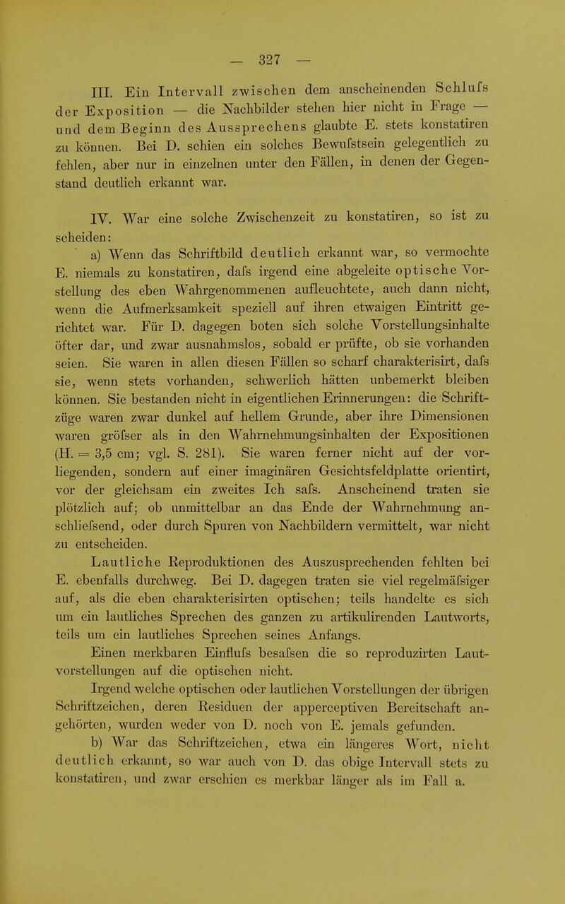 III. Ein Intervall zwischen dem anscheinenden Schlafs der Exposition — die Nachbilder stehen hier nicht in Frage — und dem Beginn des Aussprechens glaubte E. stets konstatiren zu können. Bei D. schien ein solches Bewufstsein gelegentlich zu fehlen, aber nur in einzehien unter den Fällen, in denen der Gegen- stand deutlich erkannt war. IV. War eine solche Zwischenzeit zu konstatiren, so ist zu scheiden: a) Wenn das Schriftbild deutlich erkannt war, so vermochte E. niemals zu konstatiren, dafs irgend eine abgeleite optische Vor- stellung des eben Wahrgenommenen aufleuchtete, auch dann nicht, wenn die Aufmerksamkeit speziell auf ihren etwaigen Eintritt ge- richtet war. Für D. dagegen boten sich solche VorsteUungsinhalte öfter dar, und zwar ausnahmslos, sobald er prüfte, ob sie vorhanden seien. Sie waren in allen diesen Fällen so scharf charakterisirt, dafs sie, wenn stets vorhanden, schwerlich hätten unbemerkt bleiben können. Sie bestanden nicht in eigentlichen Erinnerungen: die Schrift- züge waren zwar dunkel auf hellem Grunde, aber ihre Dimensionen waren gröfser als in den Wahrnehmungsinhalten der Expositionen (H. = 3,5 cm; vgl. S. 281). Sie waren ferner nicht auf der vor- liegenden, sondern auf einer imaginären Gesichtsfeldplatte orientirt, vor der gleichsam ein zweites Ich safs. Anscheinend traten sie plötzHch auf; ob unmittelbar an das Ende der Wahrnehmung an- schliefsend, oder durch Spuren von Nachbildern vermittelt, war nicht zu entscheiden. Lautliche Reproduktionen des Auszusprechenden fehlten bei E. ebenfalls durchweg. Bei D. dagegen traten sie viel regelmäfsiger auf, als die eben charakterisirten optischen; teils handelte es sich um ein lautliches Sprechen des ganzen zu artikulirenden Lautworis, teils um ein lautliches Sprechen seines Anfangs. Einen merkbaren Einflufs besafsen die so reproduzirten Laut- vorstellungen auf die optischen nicht. Irgend welche optischen oder lautlichen Vorstellungen der übrigen Schiiftzeichen, deren Residuen der apperceptiven Bereitschaft an- gehörten, wurden weder von D. noch von E. jemals gefiuiden. b) War das Schiiftzeichen, etwa ein längeres Wort, nicht deutlich erkannt, so war auch von J). das obige Intervall stets zu konstatu-cn, und zwar erschien es merkbar länger als im Fall a.