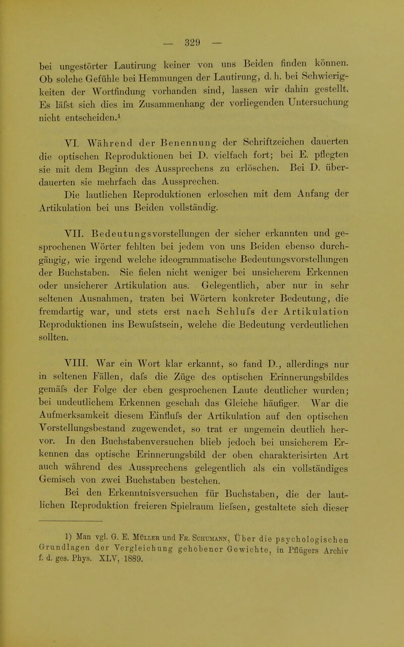 bei iiDgestörter Lautining keiner von uns Beiden finden können. Ob solche Gefühle bei Hemmungen der Lautirung, d. h. bei Schwierig- keiten der Wortfindung vorhanden sind, lassen wir dahin gestellt. Es Mst sich dies im Zusammenhang der vorliegenden Untersuchung nicht entscheiden.! VI. Während der Benennung der Schriftzeichen dauerten die optischen Reproduktionen bei D. vielfach fort; bei E. pflegten sie mit dem Beginn des Aussprechens zu erlöschen. Bei D. über- dauerten sie mehrfach das Aussprechen. Die lautlichen Reproduktionen erloschen mit dem Anfang der Artikulation bei uns Beiden vollständig. VII. BedeutungsVorstellungen der sicher erkannten und ge- sprochenen Wörter fehlten bei jedem von uns Beiden ebenso durch- gängig, wie irgend welche ideogrammatische Bedeutungsvorstellungen der Buchstaben. Sie fielen nicht weniger bei unsicherem Erkennen oder unsicherer Artikulation aus. Gelegentlich, aber nur in sehr seltenen Ausnahmen, traten bei Wörtern konkreter Bedeutung, die fremdartig war, und stets erst nach Schlufs der Artikulation Reproduktionen ins Bewufstsein, welche die Bedeutung verdeutlichen sollten. VIII. War ein Wort klar erkannt, so fand D., allerdings nur in seltenen Fällen, dafs die Züge des optischen Erinnerungsbildes gemäfs der Folge der eben gesprochenen Laute deutlicher wurden; bei undeutlichem Erkennen geschah das Gleiche häufiger. War die Aufmerksamkeit diesem Einflufs der Artikulation auf den optischen Vorstellungsbestand zugewendet, so trat er ungemein deutlich her- vor. In den Buchstabenversucheu blieb jedoch bei unsicherem Er- kennen das optische Erinnerungsbild der oben charakterisirten Art auch während des Aussprechens gelegentlich als ein vollständiges Gemisch von zwei Buchstaben bestehen. Bei den Erkenntnisversuchen für Buchstaben, die der laut- lichen Reproduktion freieren Spielraum Ii eisen, gestaltete sich dieser ]) Man vgl. G. E. Müller und Fr. Schumann, Über die psychologischen Grundlagen der Vergleichung gehobener Gewichte, in Pflügers Archiv f. d. ges. Phys. XLV, 1889.