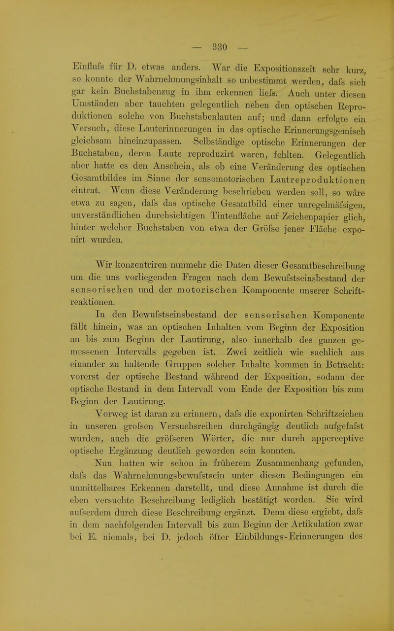 Einflufs für D. etwas anders. War die Expositionszeit sehr kurz, so konnte der Wahrnehmungsinhalt so unbestimmt werden, dafs sich gar kein Buchstabenzug in ihm erkennen liefs. Auch unter diesen Umständen aber tauchten gelegentlich neben den optischen Repro- duktionen solche von Buchstabenlauten auf; und dann erfolgte ein Versuch, diese Lauterinnerungen in das optische Erinnerungsgemisch gleichsam hineinzupassen. Selbständige optische Erinnerungen der Buchstaben, deren Laute reproduzirt waren, fehlten. Gelegentlich aber hatte es den Anschein, als ob eine Veränderung des optischen Gesamtbildes im Sinne der sensomotorischen Lautreproduktionen eintrat. Wenn diese Veränderung beschrieben werden soll, so wäre etwa zu sagen, dafs das optische Gesamtbild einer unregelmäfsigen, unverständlichen durchsichtigen Tintenfläche auf Zeichenpapier glich, liinter welcher Buchstaben von etwa der Gröfse jener Fläche expo- nirt wurden. Wir konzentriren nunmehr die Daten dieser Gesamtbeschreibuno- um die uns vorliegenden Fragen nach dem Bewulstseinsbestand der sensorischen und der motorischen Komponente unserer Schrift- reaktionen. In den Bewufstseinsbestand der sensorischen Komponente fällt hinein, was an optischen Inhalten vom Beginn der Exposition an bis zum Beginn der Lautirmig, also innerhalb des ganzen ge- messenen Intervalls gegeben ist. Zwei zeitlich wie sachlich aus einander zu haltende Grujipen solcher Inhalte kommen in Betracht: vorerst der optische Bestand wäkrend der Exposition, sodann der optische Bestand in dem Intervall vom Ende der Exj)Osition bis zum Beginn der Lautii'ung. Vorweg ist daran zu erinnern, dafs die exponirten Schiiftzeicheu in unseren grofsen Versuchsreihen dm'chgängig deutlich aufgefafst wurden, auch die gröfseren Wörter, die nur durch apperceptive optische Ergänzung deutlich geworden sein komiten. Nun hatten wir schon in fi'üherem Zusammenhang gefunden, dafs das Wahrnehmungsbewufstsein unter diesen Bedingungen ein immittelbares Erkennen darstellt, und diese Amiahme ist durch die eben versuchte Beschreibung lediglich bestätigt worden. Sie wird aufscrdem durch diese Beschreibung ergänzt. Denn diese ergicbt, dafs in dem nachfolgenden Intervall bis zum Beginn der Ai-til\ulation zwar bei E. niemals, bei D. jedoch öfter Einbüdmigs-Eriunermigcn des