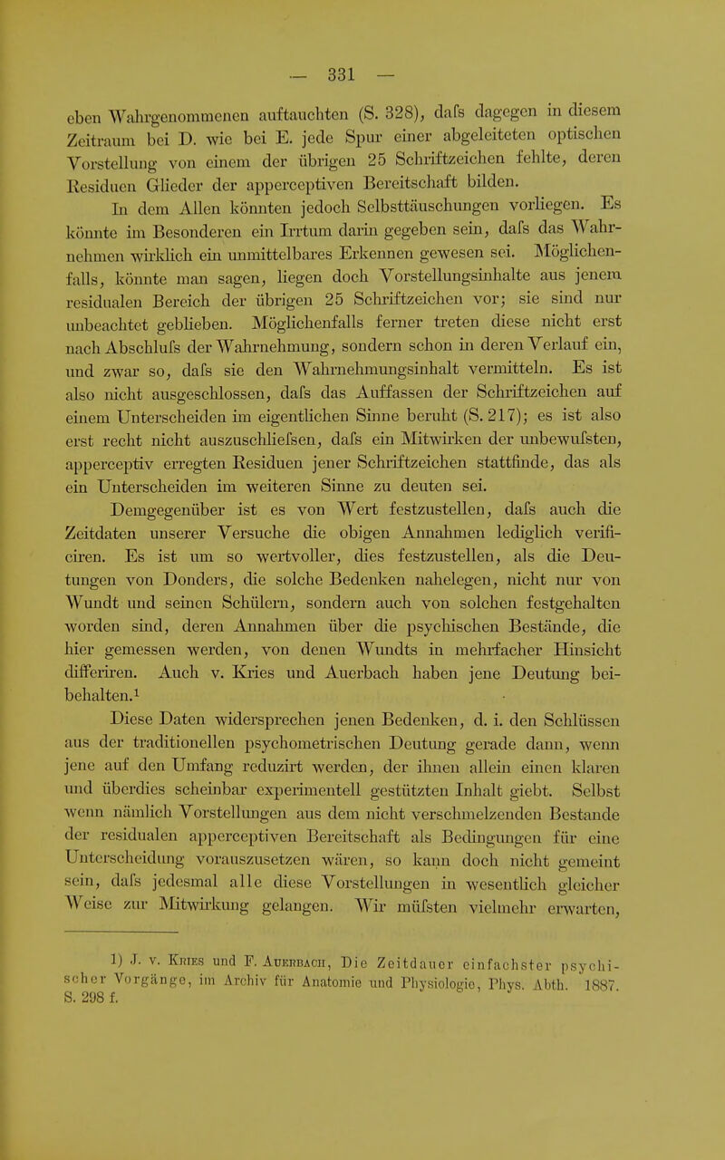 eben Walirgenommenen auftauchten (S. 328), dafs dagegen in diesem Zeitraum bei D. wie bei E. jede Spur einer abgeleiteten optischen Vorstellung von einem der übrigen 25 Schiiftzeichen fehlte, deren Kesiduen Glieder der apperceptiven Bereitschaft bilden. In dem Allen könnten jedoch Selbsttäuschungen vorliegen. Es könnte im Besonderen ein Irrtum darin gegeben sein, dafs das Wahr- nehmen wirklich ein unmittelbiu-es Erkennen gewesen sei. Älöglichen- falls, könnte man sagen, liegen doch Vorstellungsinhalte aus jenem residualen Bereich der übrigen 25 Schriftzeichen vor; sie sind nur unbeachtet geblieben. Möglichenfalls ferner treten diese nicht erst nach Abschlufs der Wahrnehmung, sondern schon in deren Verlauf ein, und zwar so, dafs sie den Wahrnehmungsinhalt vermitteln. Es ist also nicht ausgeschlossen, dafs das Auffassen der Schriftzeichen auf einem Unterscheiden im eigentlichen Shine beruht (S. 217); es ist also erst recht nicht auszuschliefsen, dafs ein Mitwirken der unbewufsten, apperceptiv erregten Residuen jener Schiiftzeichen stattfinde, das als ein Unterscheiden im weiteren Sinne zu deuten sei. Demgegenüber ist es von Wert festzustellen, dafs auch die Zeitdaten unserer Versuche die obigen Annahmen lediglich verifi- cii'en. Es ist um so wertvoller, dies festzustellen, als die Deu- tungen von Donders, die solche Bedenken nahelegen, nicht nur von Wundt und seinen Schülern, sondern auch von solchen festgehalten worden sind, deren Annahmen über die psychischen Bestände, die hier gemessen werden, von denen Wundts in mehifacher Hinsicht dilfem-en. Auch v. Eaies und Auerbach haben jene Deutmig bei- behalten.^ Diese Daten widersprechen jenen Bedeulvcn, d. i. den Schlüssen aus der traditionellen psychometrischen Deutung gerade dann, wemi jene auf den Umfang reduzirt werden, der ihnen allem einen klaren und überdies scheinbar experimentell gestützten Inhalt giebt. Selbst wenn nämlich Vorstellungen aus dem nicht verschmelzenden Bestände der residualen apperceptiven Bereitschaft als Bedingungen für eine Unterscheidung vorauszusetzen wären, so kann doch nicht gemeint sein, dafs jedesmal alle diese Vorstellungen in wesentlich gleicher AYeise zur Mitwü-kung gelangen. Wii- müfsteii vielmehr erwarten, 1) J. V. KniES und F. AuEnBACii, Die Zeitdauer einfachster psychi- scher Vorgcänge, im Archiv für Anatomie und Physiolode, Phys. Ahth 1887 S. 298f.