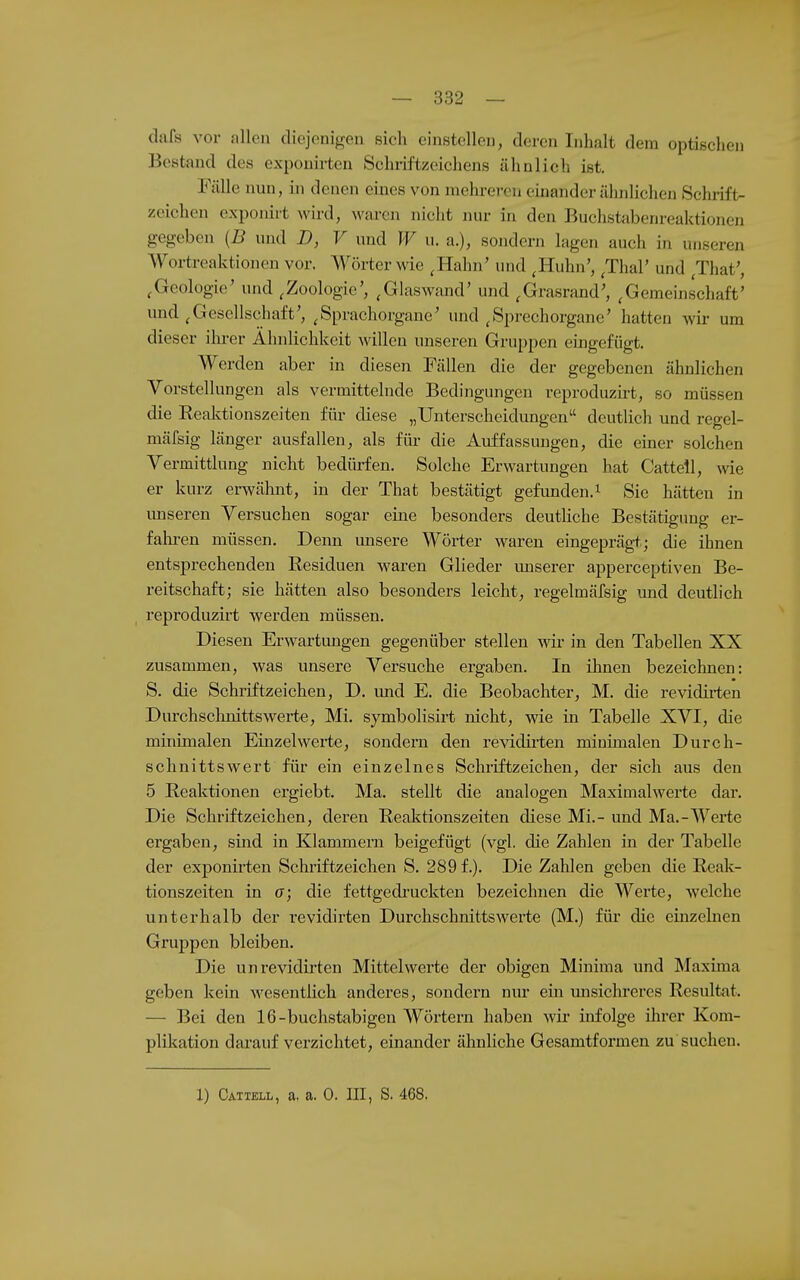 dafs vor allen diejenigen sich einstellen, deren Inhalt dem optischen Bestand des exponirten Schiiftzeichens ähnlich ist. Fälle nun, in denen eines von mehreren einander ähnlichen Schrift- zeichen exponirt wird, waren nicht nur in den Buchstabenreaktionen gegeben {B und D, V und W u. a.), sondern läge n auch in unseren AVortreaktionen vor. Wörter wie ,Hahn' und ^Huhn', ^Thal' und ^That', ,Geologie' und ,Zoologie', ,Glaswand' und ^Grasrand', ,Gemeinschaft' und ^Gesellschaft', ^Sprachorgane' und ^Sprechorgane' hatten wir um dieser ilii-er Ähnlichkeit willen unseren Gruppen eingefügt. Werden aber in diesen Fällen die der gegebenen ähnlichen Vorstellungen als vermittelnde Bedingungen reproduzii-t, so müssen die Eealvtionszeiten für diese „Unterscheidungen deutlich uud regel- mäfsig länger ausfallen, als für die Auffassungen, die einer solchen Vermittlung nicht bedürfen. Solche Erwartungen hat Cattell, wie er kurz erwälmt, in der That bestätigt gefunden.^ Sie hätten in unseren Versuchen sogar eine besonders deutliche Bestätigung er- falu-en müssen. Denn unsere Wörter waren eingeprägt; die ihnen entsprechenden Residuen waren Glieder unserer apperceptiven Be- reitschaft; sie hätten also besonders leicht, regelmäfsig und deutlich reproduzirt werden müssen. Diesen Erwartungen gegenüber stellen wir in den Tabellen XX zusammen, was unsere Versuche ergaben. In ihnen bezeichnen: S. die Schriftzeichen, D. und E. die Beobachter, M. die revidirten Durchscluiittswerte, Mi. symbolisirt nicht, wie in Tabelle XVI, die minimalen Einzel werte, sondern den revidirten minimalen Durch- schnittswert für ein einzelnes Schriftzeichen, der sich aus den 5 Eeaktionen ergiebt. Ma. stellt die analogen Maximalwerte dar. Die Schriftzeichen, deren Reaktionszeiten diese Mi.- und Ma.-Werte ergaben, sind in Klammern beigefügt (vgl. die Zahlen in der Tabelle der exponirten Schriftzeichen S. 289 f.). Die Zahlen geben die Reak- tionszeiten in er; die fettgedi'uckten bezeichnen die Werte, welche unterhalb der revidirten Dui'chschnittswerte (M.) für die einzehien Gruppen bleiben. Die un revidirten Mittelwerte der obigen Minima und Maxima geben kein wesentlich anderes, sondern nur ein misichreres Resultat. — Bei den 16-buchstabigen Wörtern haben wir infolge ihrer Kom- plikation dai'auf verzichtet, einander ähnliche Gesamtformen zu suchen. 1) Catxell, a. a. 0. HI, S. 468.